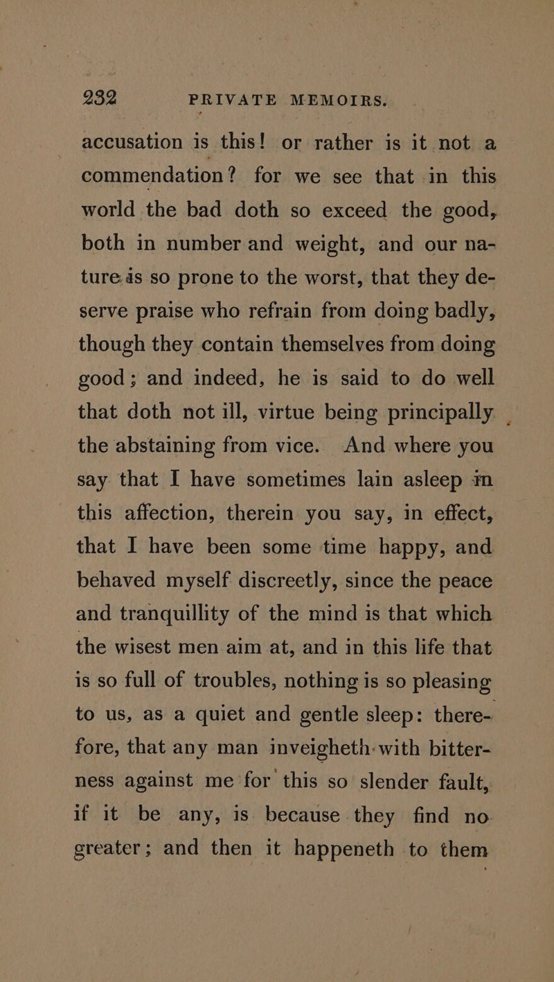 accusation is this! or rather is it not a commendation ? for we see that in this world the bad doth so exceed the good, both in number and weight, and our na- tures so prone to the worst, that they de- serve praise who refrain from doing badly, though they contain themselves from doing good; and indeed, he is said to do well that doth not ill, virtue being principally | the abstaining from vice. And where you say that I have sometimes lain asleep m this affection, therein you say, in effect, that I have been some time happy, and behaved myself discreetly, since the peace and tranquillity of the mind is that which the wisest men aim at, and in this life that is so full of troubles, nothing is so pleasing to us, as a quiet and gentle sleep: there- fore, that any man inveigheth: with bitter- ness against me for this so slender fault, if it be any, is because they find no greater; and then it happeneth to them