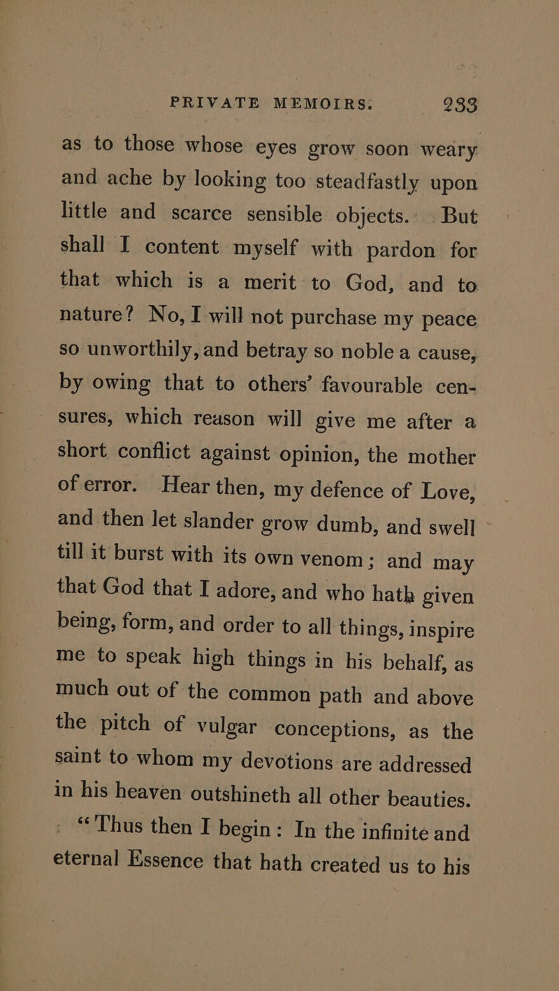 as to those whose eyes grow soon weary and ache by looking too steadfastly upon little and scarce sensible objects. But shall I content myself with pardon for that which is a merit to God, and to nature? No, I will not purchase my peace so unworthily, and betray so noble a cause, by owing that to others’ favourable cen- sures, which reason will give me after a short conflict against opinion, the mother of error. Hear then, my defence of Love, and then let slander grow dumb, and swell - till it burst with its own venom ; and may that God that I adore, and who hath given being, form, and order to all things, inspire me to speak high things in his behalf, as much out of the common path and above the pitch of vulgar conceptions, as the saint to whom my devotions are addressed in his heaven outshineth all other beauties. ‘Thus then I begin: In the infinite and eternal Essence that hath created us to his