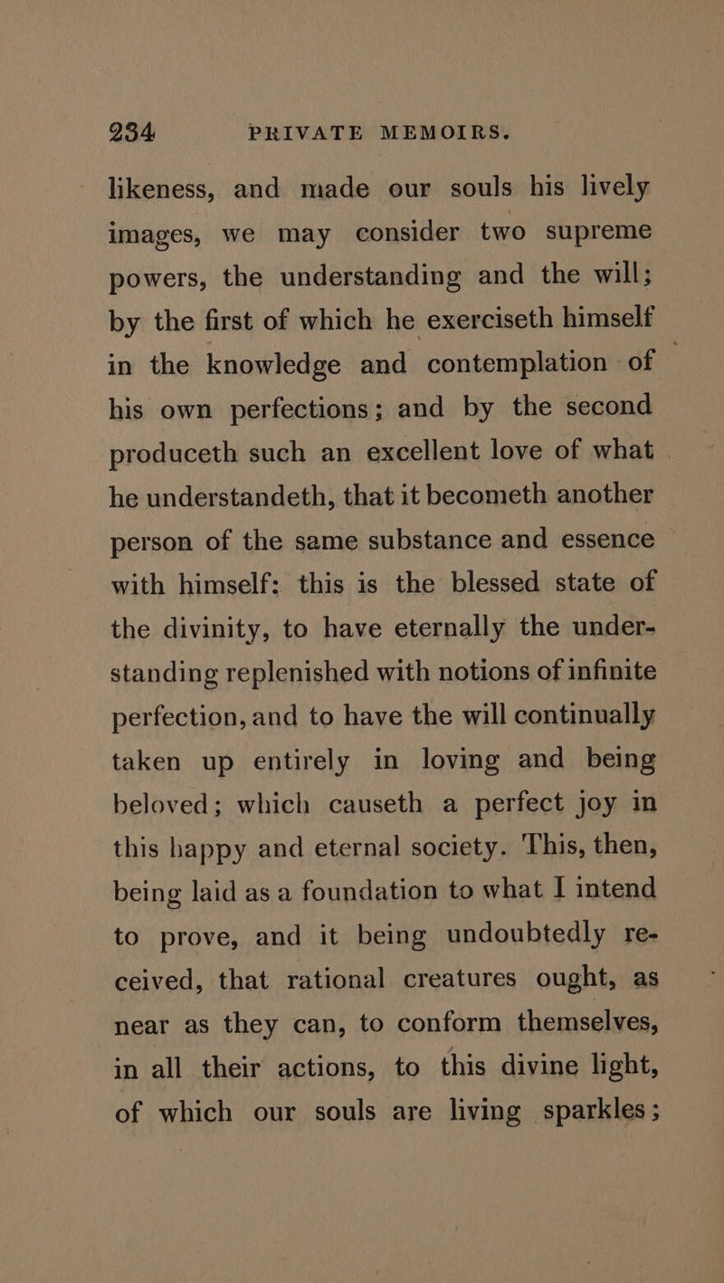 likeness, and made our souls his lively images, we may consider two supreme powers, the understanding and the will; by the first of which he exerciseth himself in the knowledge and contemplation of | his own perfections; and by the second produceth such an excellent love of what he understandeth, that it becometh another person of the same substance and essence with himself: this is the blessed state of the divinity, to have eternally the under- standing replenished with notions of infinite perfection, and to have the will continually taken up entirely in loving and being beloved; which causeth a perfect joy in this happy and eternal society. This, then, being laid as a foundation to what I intend to prove, and it being undoubtedly re- ceived, that rational creatures ought, as near as they can, to conform themselves, in all their actions, to this divine light, of which our souls are living sparkles;