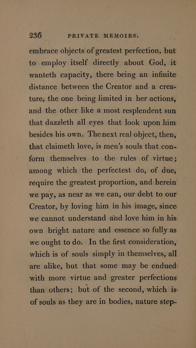 embrace objects of greatest perfection, but to employ itself directly about God, it wanteth capacity, there being an infinite distance between the Creator and a crea- ture, the one being limited in her actions, and the other like a most resplendent sun that dazzleth all eyes that look upon him besides his own. Thenext real object, then, that claimeth love, is men’s souls that con- form themselves to the rules of virtue; among which the perfectest do, of due, require the greatest proportion, and herein we pay, as near as we can, our debt to our Creator, by loving him in his image, since we cannot understand and love him in his own bright nature and essence so fully as we ought todo. In the first consideration, which is of souls simply in themselves, all are alike, but that some may be endued’ with more virtue and greater perfections than others; but of the second, which is: | of souls as they are in bodies, nature step-