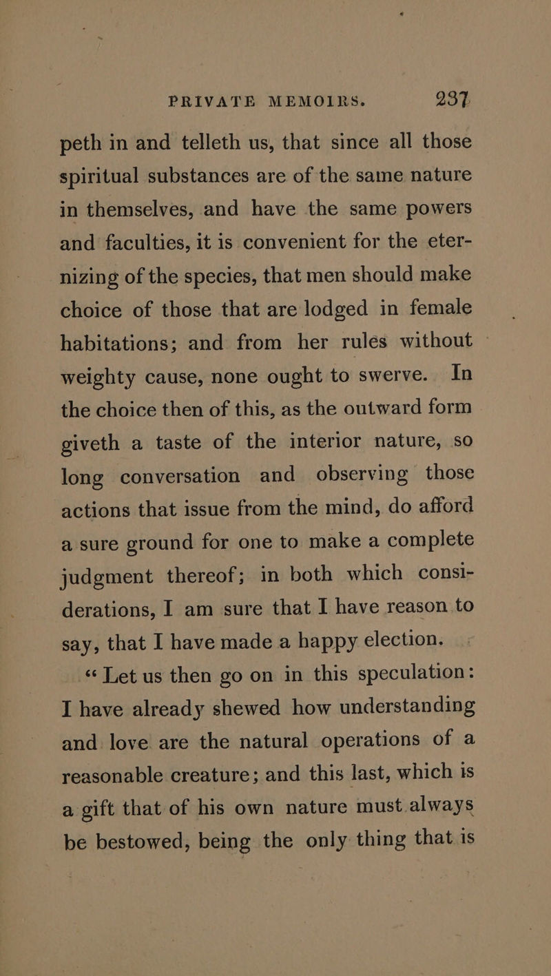 peth in and telleth us, that since all those spiritual substances are of the same nature in themselves, and have the same powers and faculties, it is convenient for the eter- nizing of the species, that men should make choice of those that are lodged in female habitations; and from her rules without weighty cause, none ought to swerve. In the choice then of this, as the outward form giveth a taste of the interior nature, so long conversation and observing those actions that issue from the mind, do afford a sure ground for one to make a complete judgment thereof; in both which consi- derations, I am sure that I have reason to say, that I have made a happy election. «Let us then go on in this speculation: I have already shewed how understanding and love are the natural operations of a reasonable creature; and this last, which is a gift that of his own nature must always be bestowed, being the only thing that is