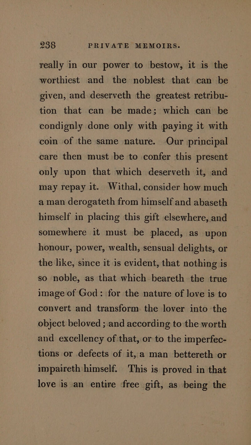 really in our power to bestow, it is the worthiest and the noblest that can be given, and deserveth the greatest retribu- tion that can be made; which can be condignly done only with paying it with coin of the same nature. Our principal care then must be to confer this present only upon that which deserveth it, and may repay it. Withal, consider how much a man derogateth from himself and abaseth himself in placing this gift elsewhere, and somewhere it must be placed, as upon honour, power, wealth, sensual delights, or the like, since it is evident, that nothing is so noble, as that which beareth the true image of God: for the nature of love is to convert and transform the lover into the object beloved ; and according to the worth and excellency of that, or to the imperfec- tions or defects of it, a man bettereth or impaireth himself. This is proved in that love is an entire ‘free gift, as being the