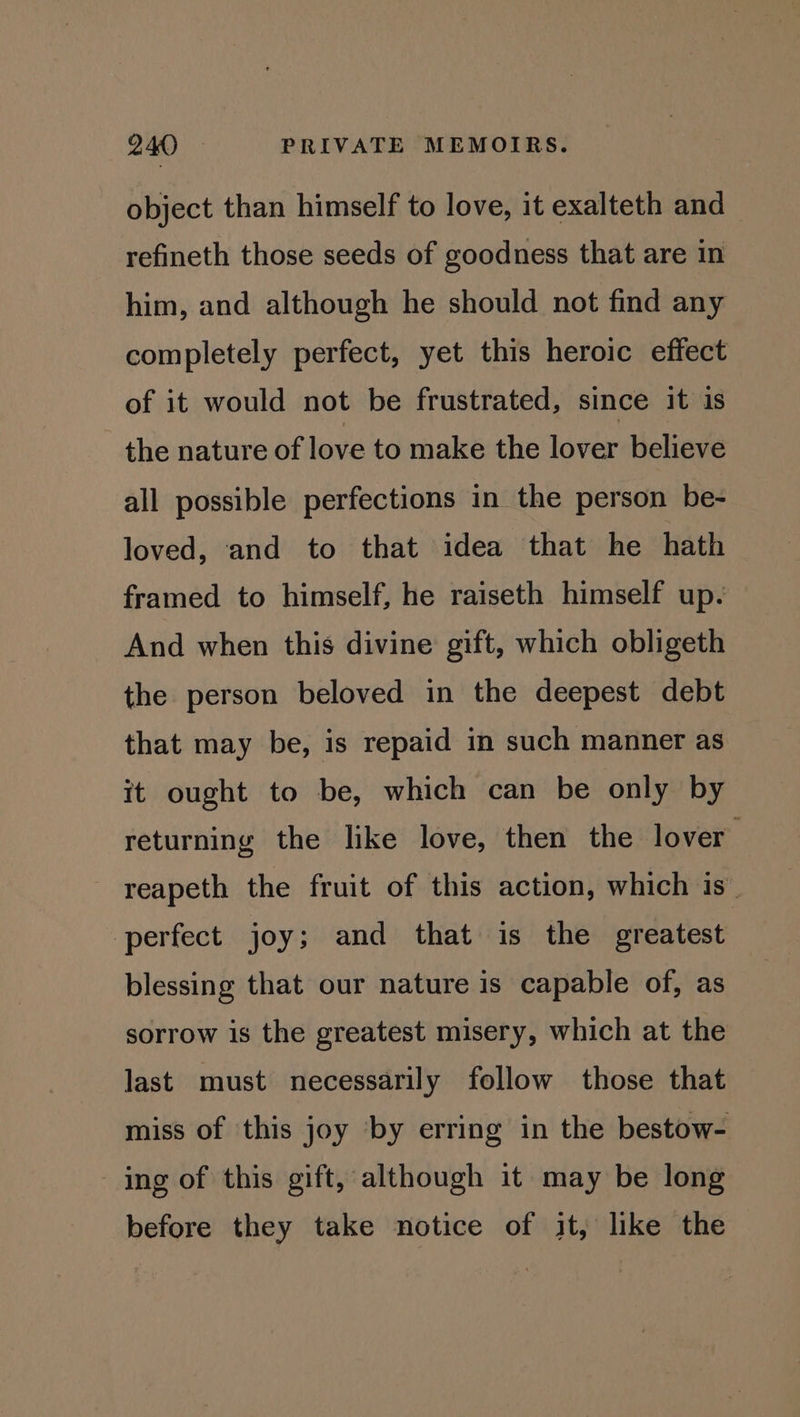 object than himself to love, it exalteth and refineth those seeds of goodness that are in him, and although he should not find any completely perfect, yet this heroic effect of it would not be frustrated, since it 1s - the nature of love to make the lover believe all possible perfections in the person be- loved, and to that idea that he hath framed to himself, he raiseth himself up. And when this divine gift, which obligeth the person beloved in the deepest debt that may be, is repaid in such manner as it ought to be, which can be only by returning the like love, then the lover : reapeth the fruit of this action, which is perfect joy; and that is the greatest blessing that our nature is capable of, as sorrow is the greatest misery, which at the last must necessarily follow those that miss of this joy ‘by erring in the bestow- ing of this gift, although it may be long before they take notice of it, like the