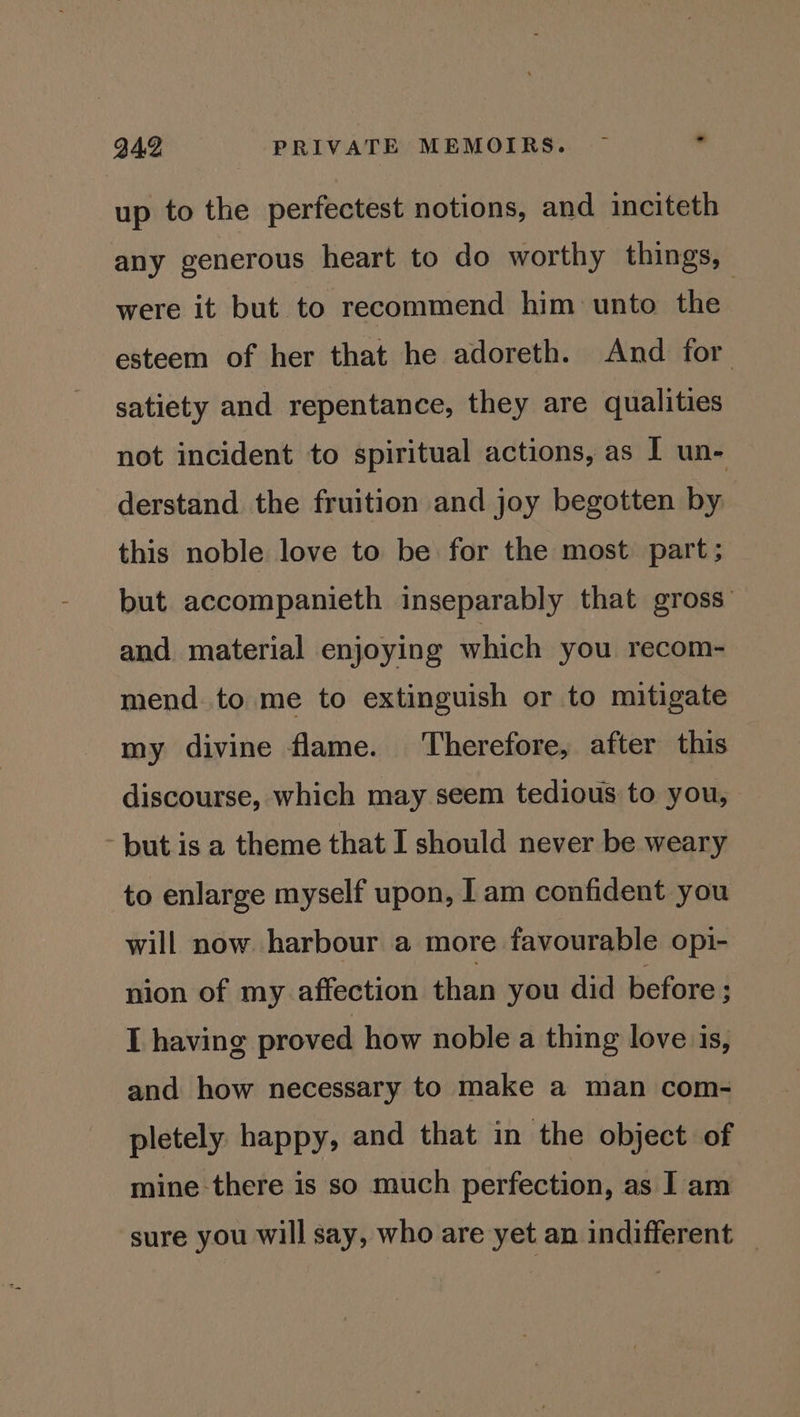 up to the perfectest notions, and inciteth any generous heart to do worthy things, were it but to recommend him unto the esteem of her that he adoreth. And for satiety and repentance, they are qualities not incident to spiritual actions, as I un- derstand the fruition and joy begotten by this noble love to be for the most part; but accompanieth inseparably that gross and material enjoying which you recom- mend to me to extinguish or to mitigate my divine flame. Therefore, after this discourse, which may seem tedious to you, - but is a theme that I should never be weary to enlarge myself upon, | am confident you will now harbour a more favourable opi- nion of my affection than you did before ; I having proved how noble a thing love is, and how necessary to make a man com- pletely happy, and that in the object of mine there is so much perfection, as I] am sure you will say, who are yet an indifferent _