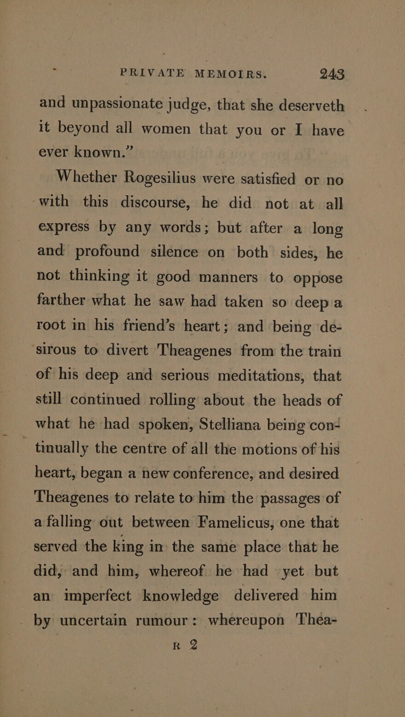 and unpassionate judge, that she deserveth it beyond all women that you or I have ever known.” Whether Rogesilius were satisfied or no ‘with this discourse, he did not at all express by any words; but after a long and profound silence on both sides, he not thinking it good manners to oppose farther what he saw had taken so deep a root in his friend’s heart; and being de- ‘sirous to divert Theagenes from the train of his deep and serious meditations, that still continued rolling about the heads of what he had spoken, Stelliana being con- - tinually the centre of all the motions of his heart, began a new conference, and desired Theagenes to relate to him the passages of a falling out between Famelicus, one that served the king in the same place that he did, and him, whereof he had yet but an imperfect knowledge delivered him _ by uncertain rumour: whereupon Thea- R 2