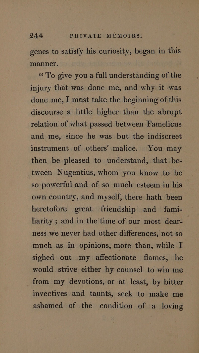 genes to satisfy his curiosity, began in this manner. << 'T'o give you a full understanding of the injury that was done me, and why it was done me, I must take the beginning of this discourse a little higher than the abrupt relation of what passed between Famelicus and me, since he was but the indiscreet instrument of others’ malice. You may then be pleased to understand, that be- tween Nugentius, whom you know to be so powerful and of so much esteem in his | own country, and myself, there hath been heretofore great friendship and _ fami- liarity ; and in the time of our most dear- ness we never had other differences, not so much as in opinions, more than, while I sighed out my affectionate flames, he would strive either by counsel to win me from my devotions, or at least, by bitter invectives and taunts, seek to make me ashamed of the condition of a loving