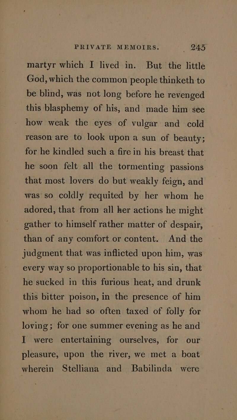 martyr which I lived in. But the little God, which the common people thinketh to be blind, was not long before he revenged this blasphemy of his, and made him see how weak the eyes of vulgar and cold reason are to look upon a sun of beauty; for he kindled such a fire in his breast that he soon felt all the tormenting passions that most lovers do but weakly feign, and was so coldly requited by her whom he adored, that from all her actions he might _ gather to himself rather matter of despair, than of any comfort or content. And the judgment that was inflicted upon him, was every way so proportionable to his sin, that he sucked in this furious heat, and drunk this bitter poison, in the presence of him whom he had so often taxed of folly for loving; for one summer evening as he and I were entertaining ourselves, for our pleasure, upon the river, we met a boat wherein Stelliana and Babilinda were