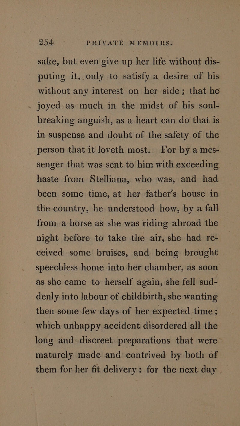 sake, but even give up her life without dis- puting it,.only to satisfy a desire of his without any interest on her side; that he joyed as much in the midst of his soul- breaking anguish, as a heart can do that is in suspense and doubt of the safety of the person that it loveth most. For by a mes- senger that was sent to him with exceeding haste from Stelliana, who was, and had been some time, at her father’s house in the country, he understood how, by a fall from a horse as she was riding abroad the night before to take the air, she had re- ceived some bruises, and being brought speechless home into her chamber, as soon as she came to herself again, she fell sud- denly into labour of childbirth, she wanting then some few days of her expected time; which unhappy accident disordered all the long and discreet preparations that were maturely made and contrived by both of them for her fit delivery: for the next day