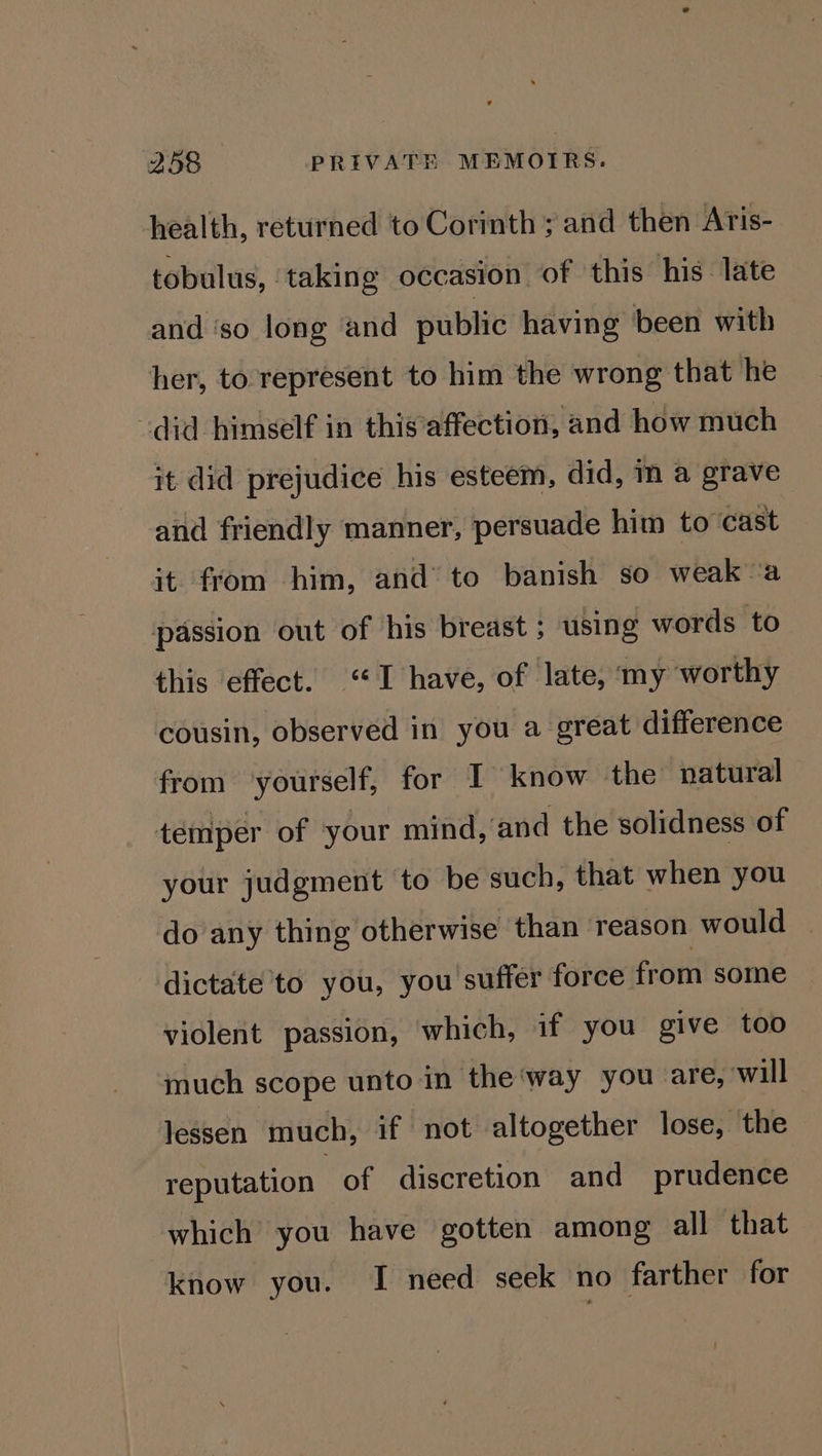 health, returned to Corinth ; and then Aris- tobulus, taking occasion of this his late and ‘so long and public having been with her, to represent to him the wrong that he did himself in thisaffection, and how much it did prejudice his esteem, did, m a grave and friendly manner, persuade him to cast it from him, and’ to banish so weak a passion out of his breast ; using words to this effect. “I have, of late, my worthy cousin, observed in you a great difference from yourself, for I know the natural temper of your mind, and the solidness of your judgment to be such, that when you do any thing otherwise than reason would dictate to you, you suffer force from some violent passion, which, if you give too much scope unto in the‘way you are, will Jessen much, if not altogether lose, the reputation of discretion and prudence which you have gotten among all that know you. I need seek no farther for