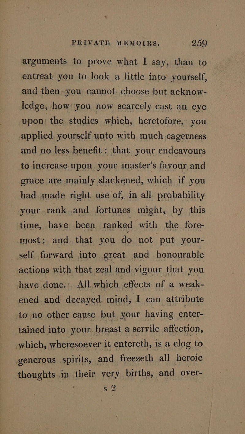 arguments to prove what I say, than to entreat you to look a little into’ yourself, and then-you cannot choose but acknow- ledge, how’ you now scarcely cast an eye upon the. studies which, heretofore, you applied yourself unto with much eagerness and no less benefit: that your endeavours to increase upon your master’s favour and grace are mainly slackened, which if you - had. made right use of, in all probability your rank .and fortunes might, by this time, have been ranked with the fore- most; and that you do not put your- self forward into great and honourable actions with that zeal and vigour that you have done.’ All which effects of a weak- ened and decayed mind, I can attribute to no other cause but your having enter- tained into your. breast a servile affection, which, wheresoever it entereth, is a clog to generous spirits, and freezeth all heroic thoughts an their very births, and over- s 2
