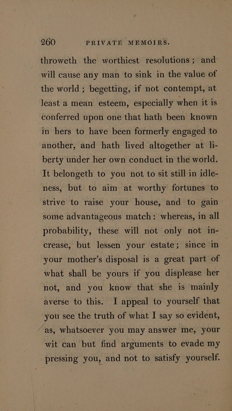 throweth the worthiest resolutions; and will cause any man to sink in the value of the world ; begetting, if not contempt, at least a mean esteem, especially when it is | conferred upon one that hath been known in hers to have been formerly engaged to another, and hath lived altogether at li- berty under her own conduct in the world. It belongeth to you not to sit still in idle- ness, but to aim at worthy fortunes to strive to raise your house, and to gain some advantageous match: whereas, in all probability, these will not only not in- crease, but lessen your estate; since in your mother’s disposal is a great part of what shall be yours if you displease her not, and you know that she is mainly averse to this. I appeal to yourself that you see the truth of what I say so evident, as, whatsoever you may answer me, your wit can but find arguments to evade my pressing you, and not to satisfy yourself.