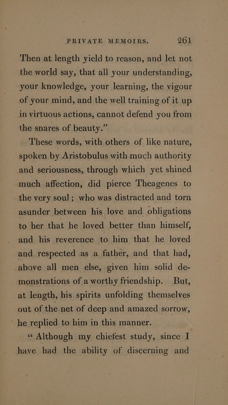 Then at length yield to reason, and let not the world say, that all your understanding, in virtuous actions, cannot defend you from the snares of beauty.” These words, with others of like nature, and seriousness, through which yet shined asunder between his love and obligations to her that he loved better than himself, and his reverence to him that he loved above all men else, given him solid de- at length, his spirits unfolding themselves out of the net of deep and amazed sorrow, he replied to him in this manner. ‘¢ Although my chiefest study, since I