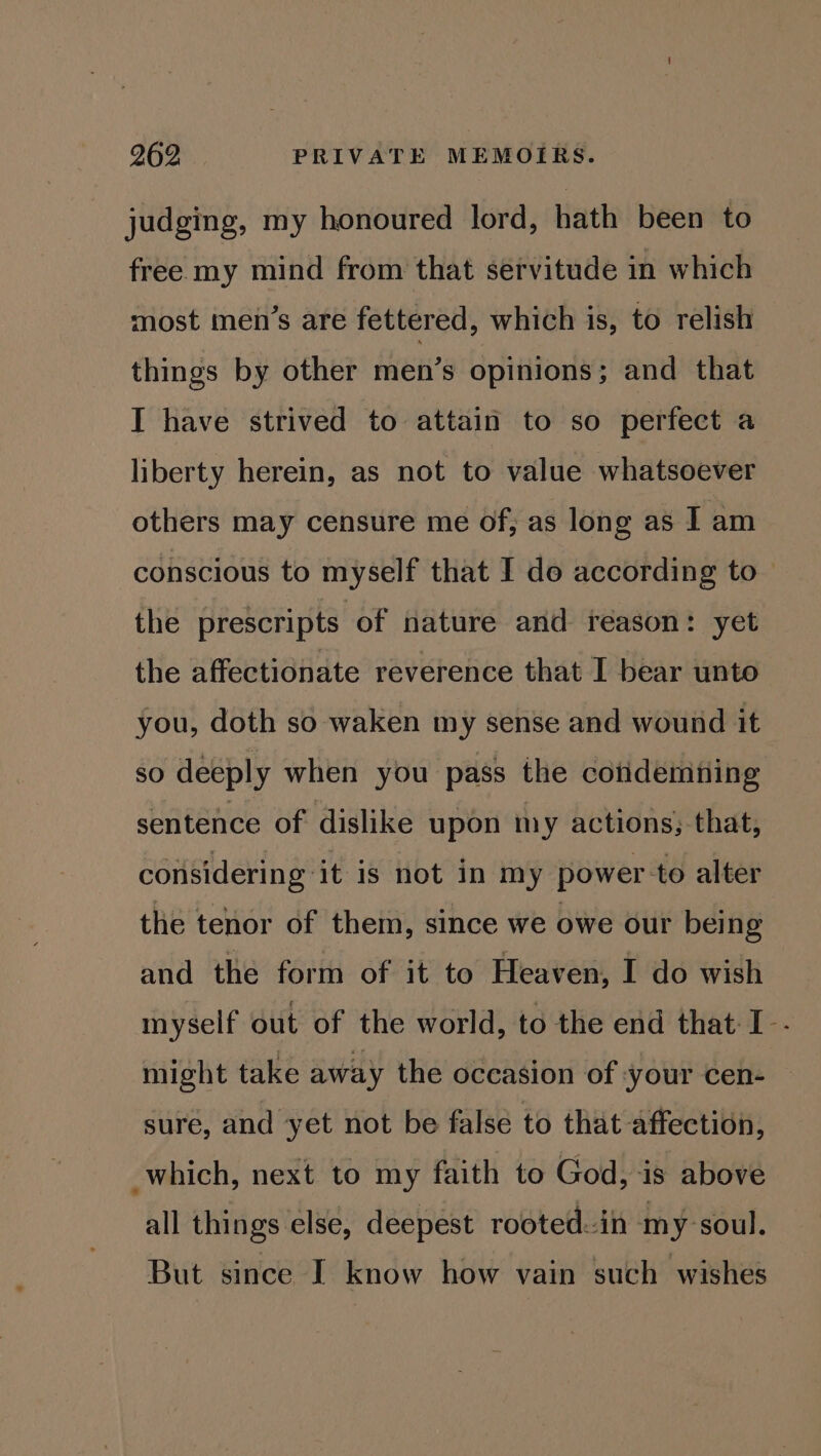 judging, my honoured lord, hath been to free my mind from that servitude in which most men’s are fettered, which is, to relish things by other men’s opinions; and that I have strived to attain to so perfect a liberty herein, as not to value whatsoever others may censure me of, as long as I am conscious to myself that I do according to the prescripts of nature and reason: yet the affectionate reverence that I bear unto you, doth so waken my sense and wound it so deeply when you pass the cotidemting sentence of dislike upon my actions;-that, considering it is not in my power to alter the tenor of them, since we owe our being and the form of it to Heaven, I do wish myself out of the world, to the end that I-- might take away the occasion of your cen- sure, and yet not be false to that affection, which, next to my faith to God, is above all things else, deepest rooted.-in my-soul. But since [I know how vain such wishes
