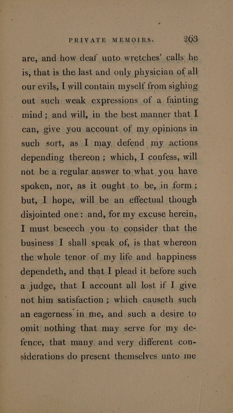are, and how deaf unto wretches’ calls he is, that is the last and only physician of all — our evils, [ will contain myself from sighing out such weak expressions of a fainting mind; and will, in the best manner that I can, give you account of my opinions in such sort, as I may defend my actions depending thereon ; which, I confess, will not be a regular answer to what you have spoken, nor, as it ought to be, in form ; but, I hope, will be an effectual though disjointed one: and, for my excuse herein, I must beseech you to consider that the business I shall speak of, is that whereon the whole tenor of my life and happiness dependeth, and that I plead it before such a judge, that I account all lost if I give not him satisfaction ; which causeth such an eagerness in me, and such a desire to omit nothing that may serve for my de- fence, that many and very different con- siderations do present themselves unto me