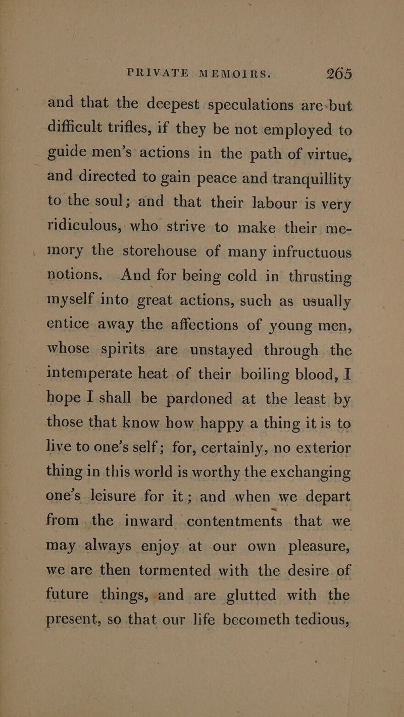 and that the deepest speculations are-but difficult trifles, if they be not employed to guide men’s actions in the path of virtue, and directed to gain peace and tranquillity to the soul; and that their labour is very ridiculous, who strive to make their me- . Mory the storehouse of many infructuous notions. And for being cold in thrusting myself into great actions, such as usually entice away the affections of young men, whose spirits are unstayed through the hope I shall be pardoned at the least by those that know how happy a thing it is to live to one’s self ; for, certainly, no exterior thing in this world is worthy the exchanging one’s leisure for it; and when we depart from . the inward contentments that we may always enjoy at our own pleasure, we are then tormented with the desire of future things, and are glutted with the present, so that our life becometh tedious,