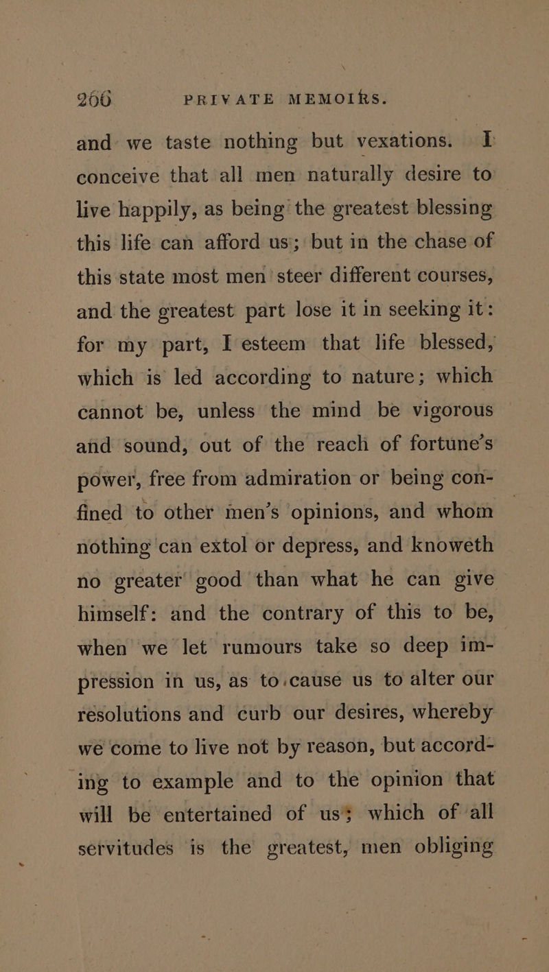 \ 200. PRIVATE MEMOIRS. and we taste nothing but vexations. I conceive that all men naturally desire to live happily, as being the greatest blessing this life can afford us’; but in the chase of this state most men’ steer different courses, and the greatest part lose it in seeking it: for my part, I esteem that life blessed, which is led according to nature; which cannot be, unless the mind be vigorous and sound, out of the reach of fortune’s power, free from admiration or being con- fined to other men’s opinions, and whom nothing can extol or depress, and knoweth no greater good than what he can give himself: and the contrary of this to be, when we let rumours take so deep im- pression in us, as to.cause us to alter our resolutions and curb our desires, whereby we come to live not by reason, but accord- ing to example and to the opinion that will be entertained of us which of all servitudes is the greatest, men obliging