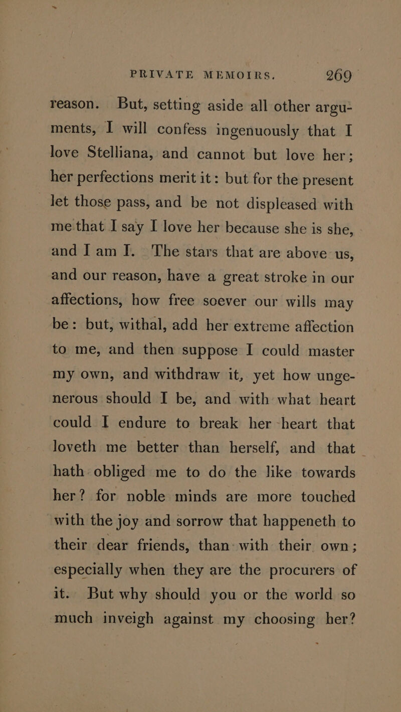 reason. But, setting aside all other argu- ments, I will confess ingenuously that I love Stelliana, and cannot but love her: her perfections merit it: but for the present Jet those pass, and be not displeased with me that I say I love her because she is she, and Iam I. The stars that are above us, and our reason, have a great stroke in our affections, how free scever our wills may be: but, withal, add her extreme affection to me, and then suppose I could master my own, and withdraw it, yet how unge- nerous should I be, and with what heart could I endure to break her -heart that loveth me better than herself, and that — hath obliged me to do the like towards her? for noble minds are more touched with the joy and sorrow that happeneth to their dear friends, than: with their own; especially when they are the procurers of it. But why should you or the world so much inveigh against my choosing her?