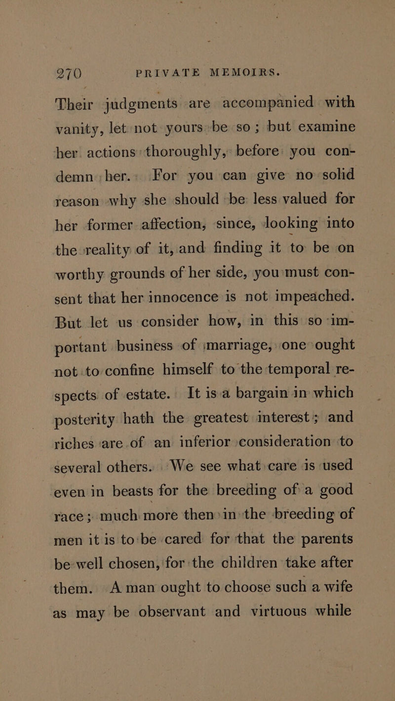 Their judgments are accompanied with vanity, let not yoursbe so; but examine her. actions’ thoroughly, before: you con- demn her. For you can give no solid reason why she should be less valued for her former affection, since, looking into the reality of it, and finding it to be on worthy grounds of her side, yousmust con- sent that her innocence is not impeached. But let us consider how, in this so im- portant business of marriage, one ought not to confine himself to the temporal re- spects of estate. It isa bargain in which posterity hath the greatest interest’; and riches ‘are of an inferior consideration to several others. We see what care is used even in beasts for the breeding ofa good race ; much more then>in the breeding of men it is to‘be cared for that the parents be well chosen, for the children take after them. A man ought to choose such a wife as may be observant and virtuous while
