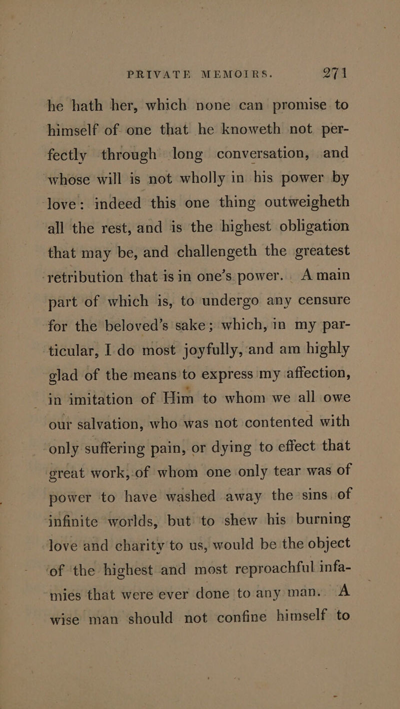 he hath her, which none can promise to himself of one that he knoweth not per- fectly through long conversation, and whose will is not wholly in his power by love: indeed this one thing outweigheth all the rest, and is the highest obligation that may be, and challengeth the greatest ‘retribution that is in one’s power. A main part of which is, to undergo any censure for the beloved’s sake; which, in my par- ticular, 1. do most joyfully, and am highly glad of the means to express my affection, in imitation of Him to whom we all owe our salvation, who was not contented with ‘only suffering pain, or dying to effect that great work, of whom one only tear was of power to have washed away the sins of infinite worlds, but ‘to shew his burning love and charity to us, would be the object ‘of ‘the highest and most reproachful infa- mies that were ever done to any man. A wise man should not confine himself to