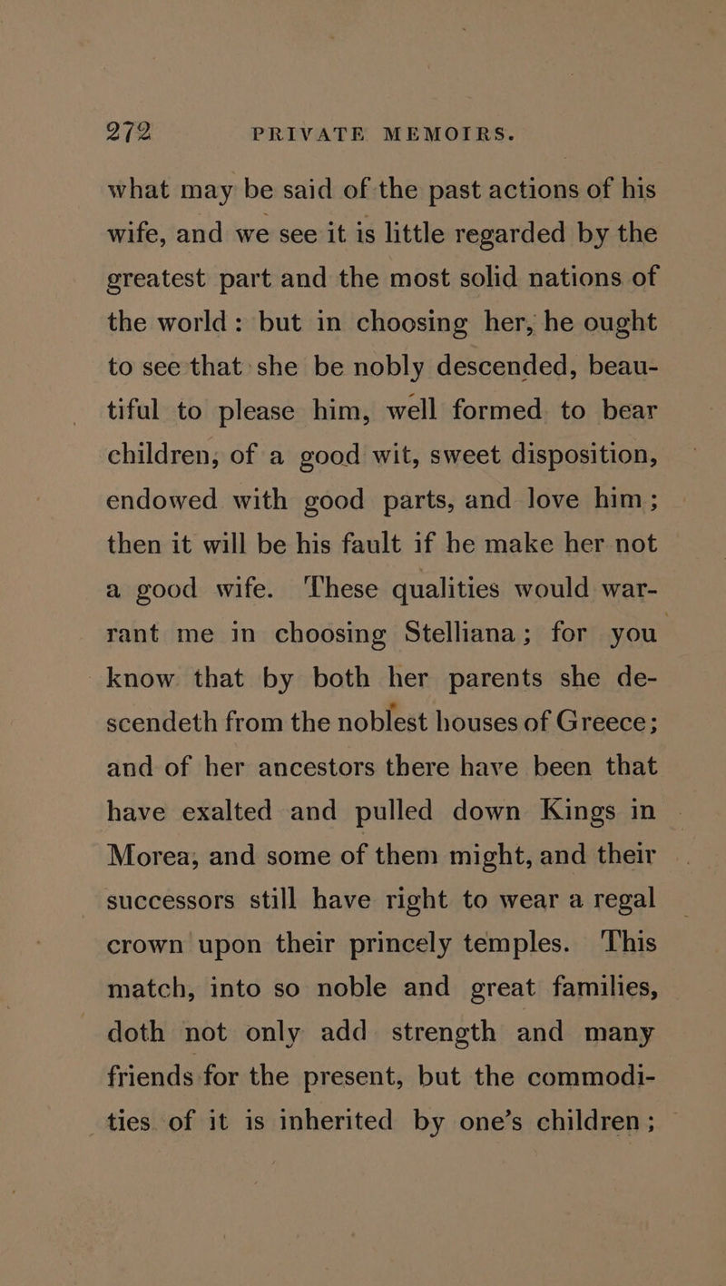 what may be said of the past actions of his wife, and we see it is little regarded by the greatest part and the most solid nations of the world: but in choosing her, he ought to see that she be nobly descended, beau- tiful to please him, well formed. to bear children; of a good wit, sweet disposition, endowed with good parts, and love him; then it will be his fault if he make her not a good wife. These qualities would war- rant me in choosing Stelliana; for you know that by both her parents she de- scendeth from the noblest houses of Greece; and of her ancestors there have been that have exalted and pulled down Kings in Morea, and some of them might, and their | successors still have right to wear a regal crown upon their princely temples. This match, into so noble and great families, doth not only add_ strength and many friends for the present, but the commodi- ties of it is inherited by one’s children; —
