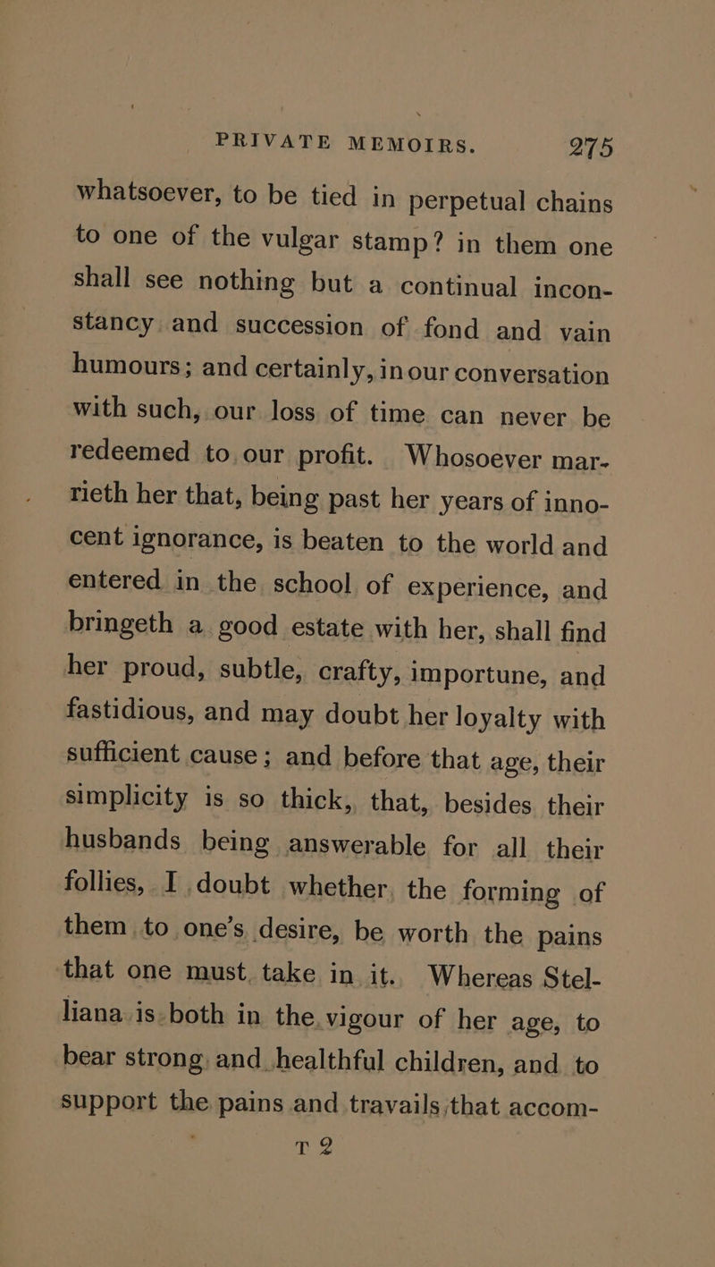 whatsoever, to be tied in perpetual chains to one of the vulgar stamp? in them one shall see nothing but a continual incon- stancy and succession of fond and vain humours; and certainly, inour conversation with such, our loss of time can never be redeemed to our profit. Whosoever mar- rieth her that, being past her years of inno- cent ignorance, is beaten to the world and entered in the school of experience, and bringeth a good estate with her, shall find her proud, subtle, crafty, i importune, and fastidious, and may doubt her loyalty with sufficient cause ; and before that age, their simplicity is so thick, that, besides their husbands being answerable for all their follies, I doubt whether. the forming of them to one’s desire, be worth the pains ‘that one must. take in it. Whereas Stel- liana.is-both in the. vigour of her age, to bear strong and_healthful children, and. to support the pains and travails ;that accom- T 2