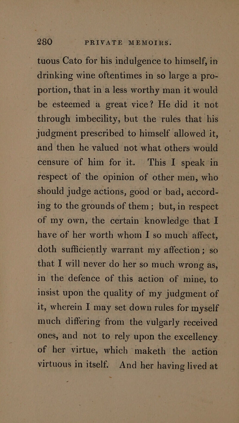 tuous Cato for his ind ulgence to himself, in drinking wine oftentimes in so large a pro- portion, that in a less worthy man it would be esteemed a great vice? He did it not through imbecility, but the ‘rules that his judgment prescribed to himself allowed it, and then he valued not what others would censure of him for it. This I speak in respect of the opinion of other men, who should judge actions, good or bad, accord- ing to the grounds of them ; but, in respect of my own, the certain knowledge that I have of her worth whom I so much affect, doth sufficiently warrant my affection; so that I will never do her so much wrong as, In the defence of this action of mine, to insist upon the quality of my judgment of it, wherein I may set down rules for myself much differing from the vulgarly received ones, and not to rely upon the excellency. of her virtue, which maketh the action virtuous in itself. And her having lived at Ley