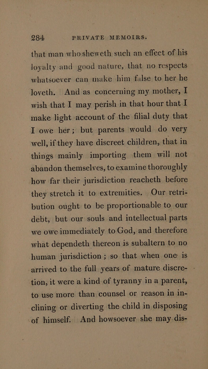 that man who sheweth such an effect of his loyalty and good nature, that no respects » whatsoever can make him false to her he loveth. And as concerning my mother, I wish that I may perish in that hour that I make light account of the filial duty that I owe her; but parents would do very well, if they have discreet children, that in things mainly importing them wili not abandon themselves, to examine thoroughly how far their jurisdiction reacheth before they stretch it to extremities. Our retri- bution ought to be proportionable to our debt, but our souls and intellectual parts we owe immediately to God, and therefore what dependeth thereon is subaltern to no human jurisdiction ; so that when one is arrived to the full years of mature discre- tion, it were a kind of tyranny in a parent, to use more than counsel or reason in in- clining or diverting the child in disposing of himself. And howsoever she may dis-