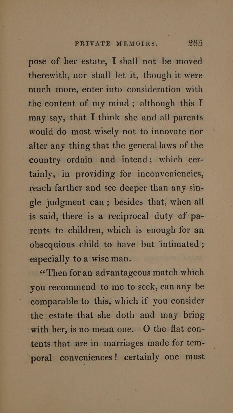 pose of her estate, [ shall not be moved therewith, nor shall let it, though it were much more, enter into consideration with the content of my mind; although this I may say, that I think she and all parents would do most wisely not to innovate nor alter any thing that the general laws of the country ordain and intend; which cer-— tainly, in providing for inconveniencies, reach farther and see deeper than any sin- gle judgment can; besides that, when all is said, there is a reciprocal duty of: pa- rents to children, which is enough for an obsequious child to have but intimated ; especially to a wise man. “Then for an advantageous match which you recommend to me to seek, can any be comparable to this, which if you consider the estate that she doth and may bring ‘with her, isno mean one. O the flat con- tents that are in marriages made for tem- ‘poral conveniences! certainly one must