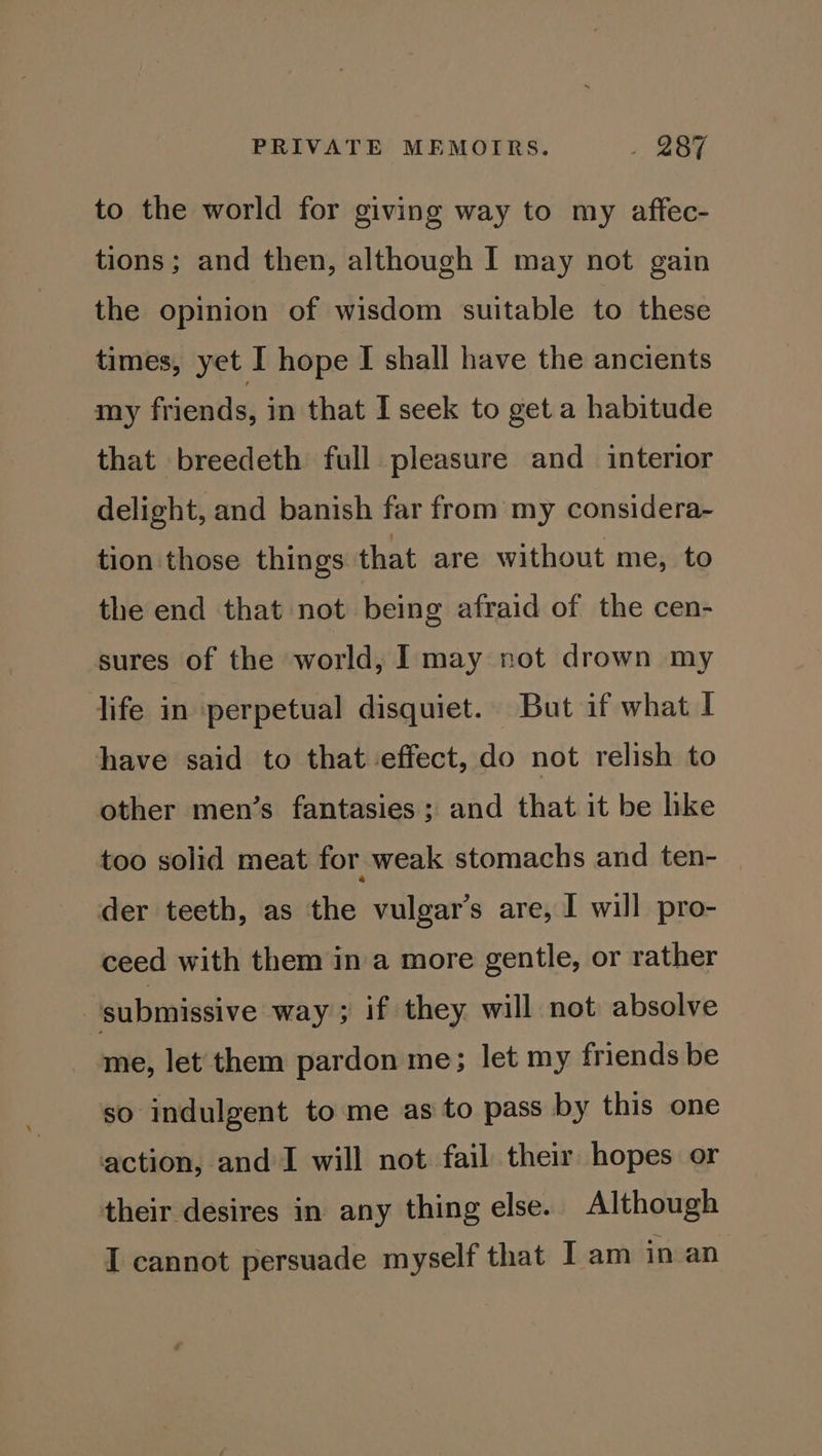to the world for giving way to my aftfec- tions; and then, although I may not gain the opinion of wisdom suitable to these times, yet I hope I shall have the ancients my friends, in that I seek to get a habitude that breedeth full pleasure and interior delight, and banish far from my considera- tion those things that are without me, to the end that not being afraid of the cen- sures of the world, I may not drown my life in perpetual disquiet. But if what I have said to that effect, do not relish to other men’s fantasies ; and that it be like too solid meat for weak stomachs and ten- der teeth, as the vulgar’s are, I will pro- ceed with them in a more gentle, or rather | submissive way; if they will not absolve me, let them pardon me; let my friends be so indulgent to me as to pass by this one action, and I will not fail their hopes or their desires in any thing else. Although I cannot persuade myself that I am in an
