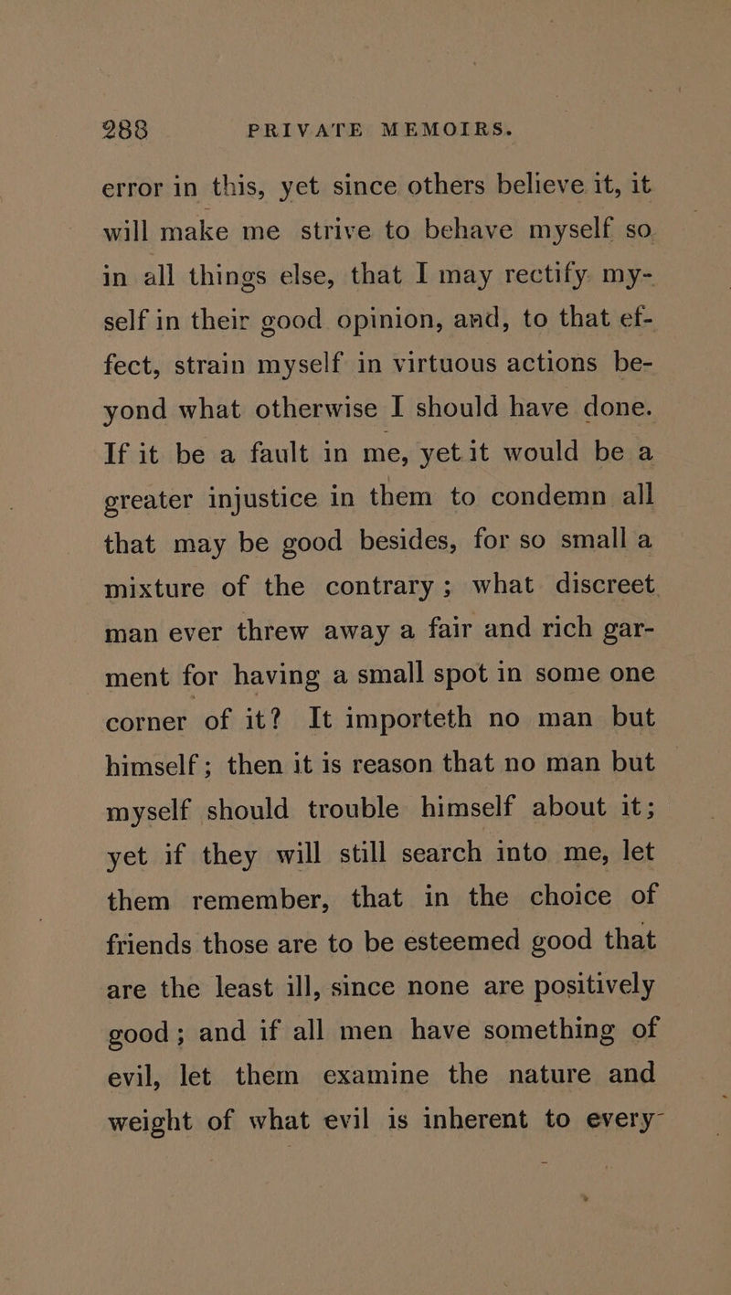 error in this, yet since others believe it, it will make me strive to behave myself SO. in all things else, that I may rectify my- self in their good opinion, and, to that ef- fect, strain myself in virtuous actions be- yond what otherwise I should have done. If it be a fault in me, yetit would be a greater injustice in them to condemn all that may be good besides, for so small a mixture of the contrary ; what discreet. man ever threw away a fair and rich gar- ment for having a small spot in some one corner of it? It importeth no man but himself; then it is reason that no man but | myself should trouble himself about it; yet if they will still search into me, let them remember, that in the choice of friends those are to be esteemed good that are the least ill, since none are positively good; and if all men have something of evil, let them examine the nature and weight of what evil is inherent to every