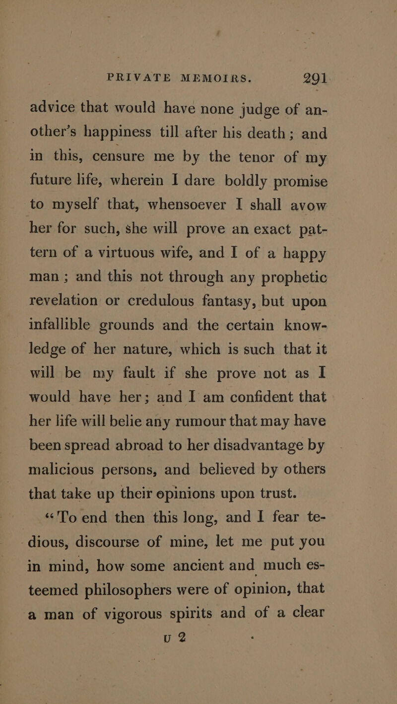 advice that would have none judge of an- other’s happiness till after his death ; and in this, censure me by the tenor of my future life, wherein I dare boldly promise to myself that, whensoever I shall avow her for such, she will prove an exact pat- tern of a virtuous wife, and I of a happy man ; and this not through any prophetic revelation or credulous fantasy, but upon infallible grounds and the certain know- ledge of her nature, which is such that it will be my fault if she prove not as I would have her; and I am confident that her life will belie any rumour that may have been spread abroad to her disadvantage by malicious persons, and believed by others that take up their opinions upon trust. ‘To end then this long, and I fear te- dious, discourse of mine, let me put you in mind, how some ancient and much es- teemed philosophers were of opinion, that a man of vigorous spirits and of a clear