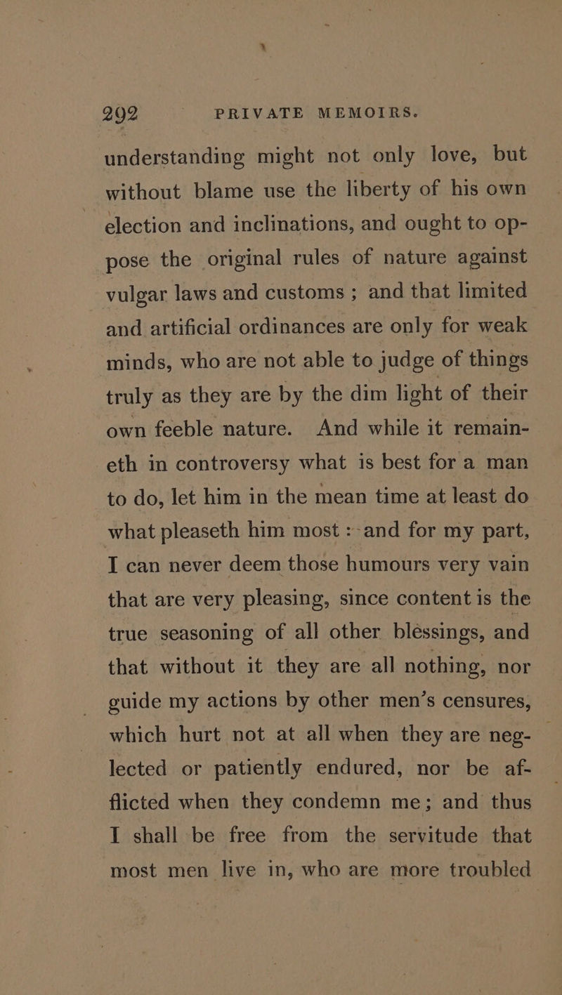 understanding might not only love, but without blame use the liberty of his own election and inclinations, and ought to op- pose the original rules of nature against vulgar laws and customs ; and that limited and artificial ordinances are only for weak minds, who are not able to judge of things truly as they are by the dim light of their own feeble nature. And while it remain- eth in controversy what is best for a man to do, let him in the mean time at least do what pleaseth him most :-and for my part, I can never deem those humours very vain that are very pleasing, since content is the true seasoning of all other blessings, and that without it they are all nothing, nor guide my actions by other men’s censures, which hurt not at all when they are neg- . lected or patiently endured, nor be af- flicted when they condemn me; and thus I shall be free from the servitude that most men live in, who are more troubled
