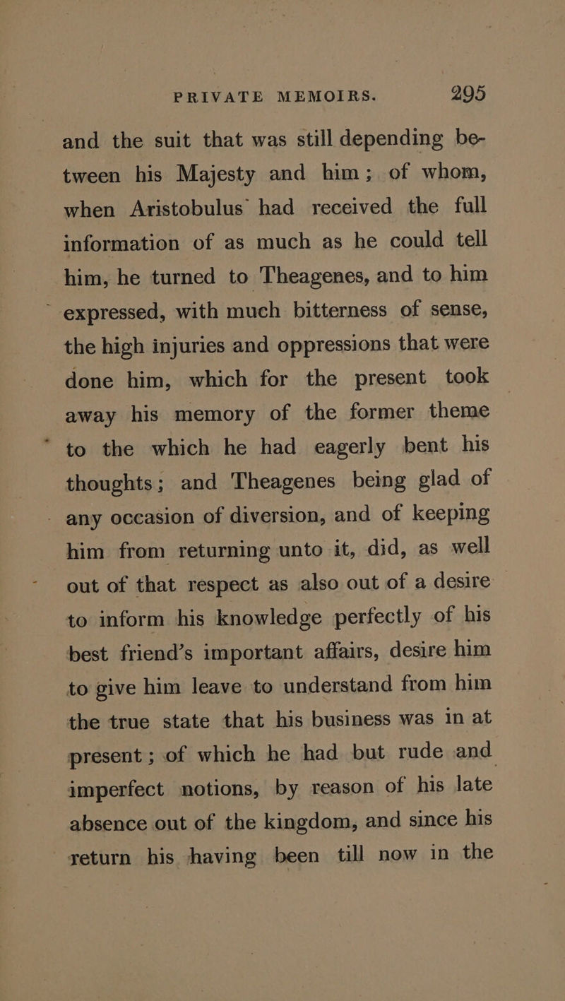 and the suit that was still depending be- tween his Majesty and him; of whom, when Aristobulus had received the full information of as much as he could tell him, he turned to Theagenes, and to him ~ expressed, with much bitterness of sense, the high injuries and oppressions that were done him, which for the present took away his memory of the former theme * to the which he had eagerly bent his thoughts; and Theagenes being glad of - any occasion of diversion, and of keeping him from returning unto it, did, as well out of that respect as also out of a desire — to inform his knowledge perfectly of his best friend’s important affairs, desire him to give him leave to understand from him the true state that his business was 1n at present ; of which he had but rude and imperfect notions, by reason of his late absence out of the kingdom, and since his geturn his having been till now in the