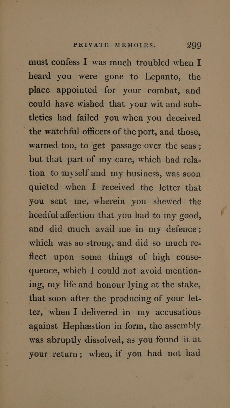 must confess I was much troubled when I heard you were gone to Lepanto, the place appointed for your combat, and could have wished that your wit and sub- tleties had failed you when you deceived _ the watchful officers of the port, and those, warned too, to get passage over the seas ; but that part of my care, which had rela- tion to myselfand my business, was soon quieted when I received the letter that you sent me, wherein you shewed the heedful affection that you had to my good, and did much avail me in my defence; which was so strong, and did so much re- flect upon some things of high conse- ing, my life and honour lying at the stake, that soon after the producing of your let- ter, when I delivered in my accusations against Hephestion in form, the assembly was abruptly dissolved, as you found it at your return; when, if you had not had oR