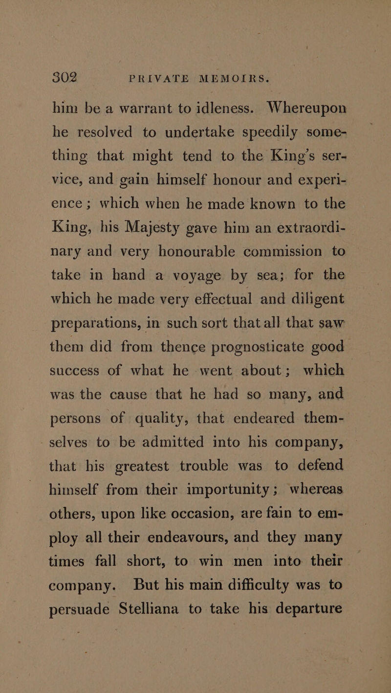 him be a warrant to idleness. Whereupon he resolved to undertake speedily some- thing that might tend to the King’s ser- vice, and gain himself honour and experi- ence ; which when he made known to the King, his Majesty gave him an extraordi- nary and very honourable commission to take in hand a voyage by sea; for the which he made very effectual and diligent preparations, in such sort that all that saw them did from thence prognosticate good success of what he went about; which was the cause that he had so many, and persons of quality, that endeared them- selves to be admitted into his company, that his greatest trouble was to defend himself from their importunity ; whereas others, upon like occasion, are fain to em- ploy all their endeavours, and they many times fall short, to win men into their company. But his main difficulty was to persuade Stelliana to take his departure