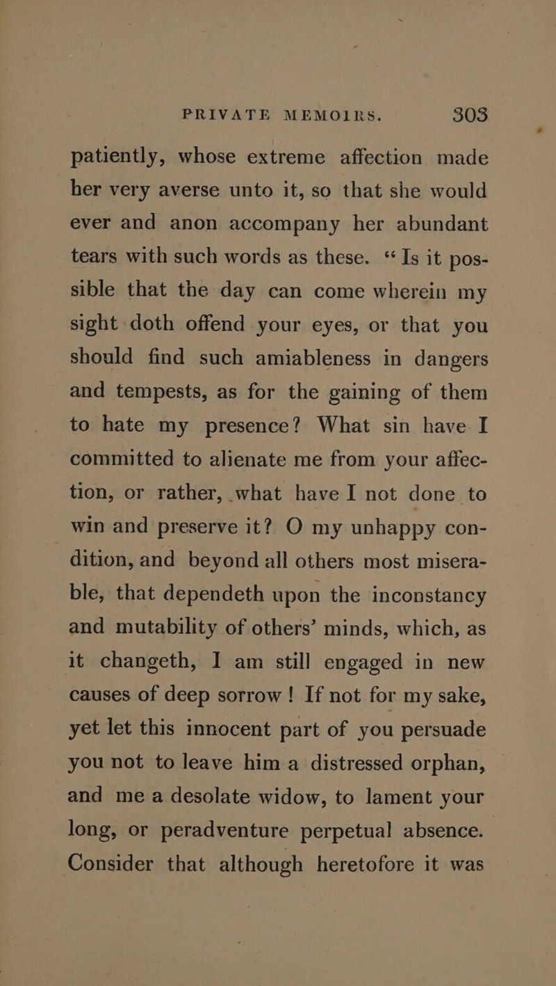 patiently, whose extreme affection made her very averse unto it, so that she would ever and anon accompany her abundant tears with such words as these. “Is it pos- sible that the day can come wherein my sight doth offend your eyes, or that you should find such amiableness in dangers and tempests, as for the gaining of them to hate my presence? What sin have I committed to alienate me from your affec- tion, or rather, what have I not done to win and preserve it? O my unhappy con- dition, and beyond all others most misera- ble, that dependeth upon the inconstancy and mutability of others’ minds, which, as it changeth, I am still engaged in new causes of deep sorrow! If not for my sake, yet let this innocent part of you persuade you not to leave hima distressed orphan, and me a desolate widow, to lament your long, or peradventure perpetual absence. Consider that although heretofore it was
