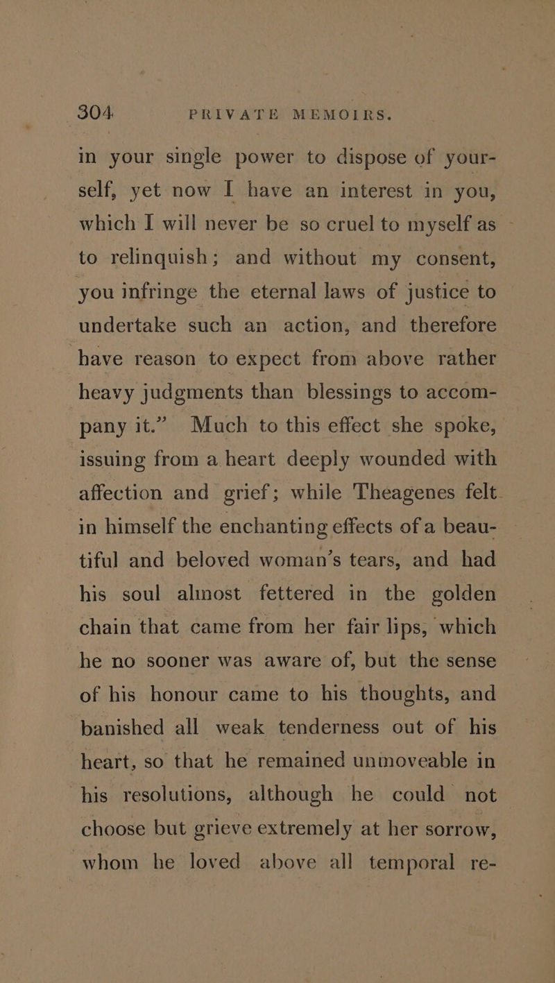 in your single power to dispose of your- self, yet now I have an interest in you, which I will never be so cruel to myself as - to relinquish; and without my consent, you infringe the eternal laws of justice to undertake such an action, and therefore have reason to expect from above rather heavy judgments than blessings to accom- pany it.” Much to this effect she spoke, issuing from a heart deeply wounded with affection and grief; while Theagenes felt. in himself the enchanting effects of a beau- tiful and beloved woman’s tears, and had his soul alinost fettered in the golden chain that came from her fair lips, which he no sooner was aware of, but the sense of his honour came to his thoughts, and banished all weak tenderness out of his heart, so that he remained unmoveable in his resolutions, although he could not choose but grieve extremely at her sorrow, whom he loved above all temporal re-