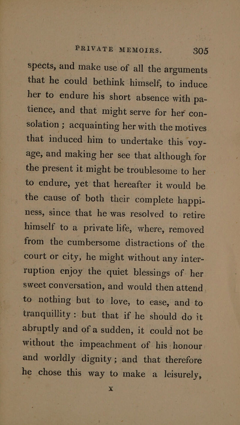 Spects, and make use of all the arguments that he could bethink himself, to induce her to endure his short absence with pa- tience, and that might serve for her con- solation ; acquainting her with the motives that induced him to undertake this voy- age, and making her see that although for the present it might be troublesome to her to endure, yet that hereafter it would be the cause of both their complete happi- ness, since that he was resolved to retire himself to a private life, where, removed from the cumbersome distractions of the court or city, he might without any inter- ruption enjoy the quiet blessings of. her sweet conversation, and would then attend to nothing but to love, to ease, and to tranquillity : but that if he should do it abruptly and of a sudden, it could not be without the impeachment of his honour and worldly dignity; and that therefore he chose this way to make a leisurely, xX