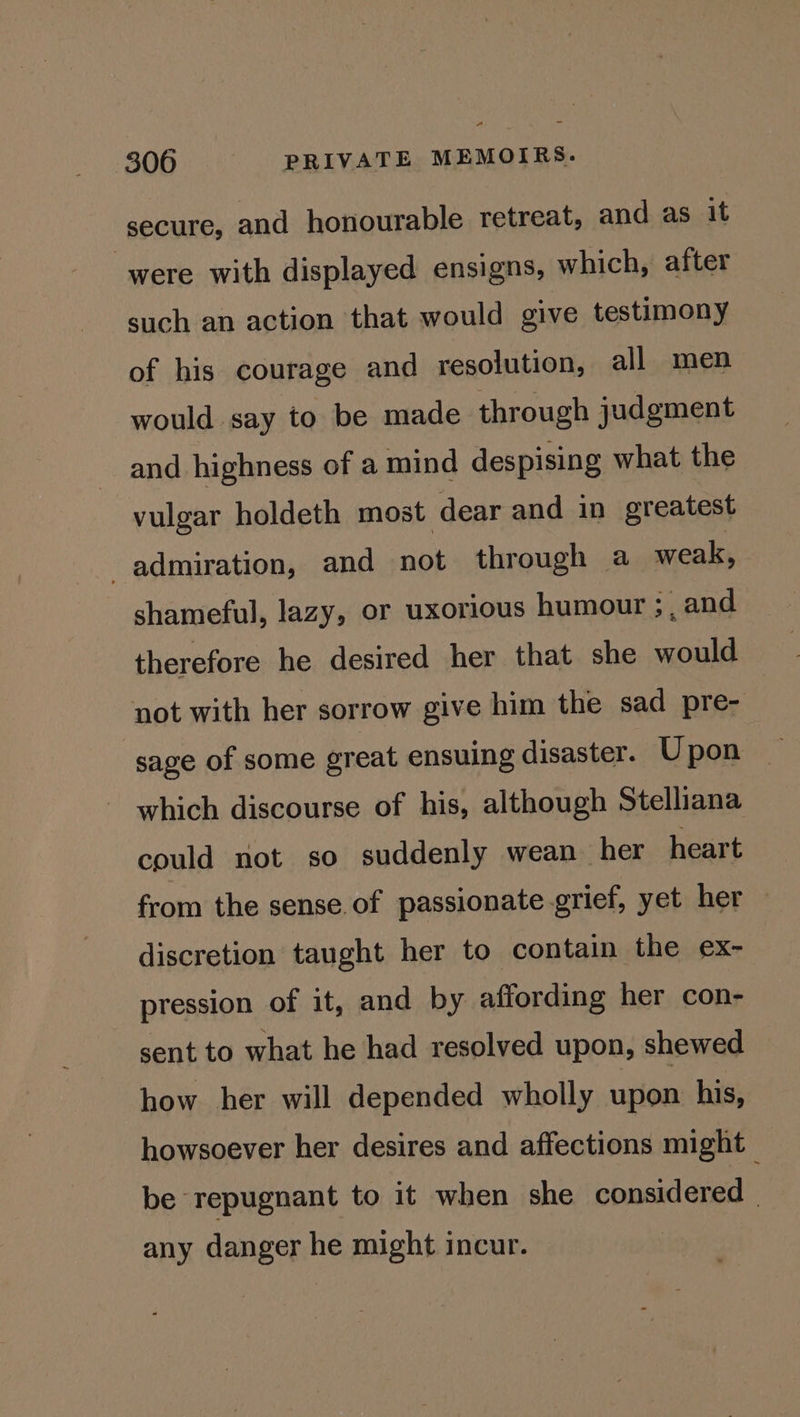 secure, and honourable retreat, and as it were with displayed ensigns, which, after such an action that would give testimony of his courage and resolution, all men would say to be made through judgment and highness of a mind despising what the vulgar holdeth most dear and in greatest admiration, and not through a_ weak, shameful, lazy, or uxorious humour ;, and therefore he desired her that she would not with her sorrow give him the sad pre- sage of some great ensuing disaster. Upon which discourse of his, although Stelliana could not so suddenly wean her heart from the sense.of passionate.grief, yet her discretion taught her to contain the ex- pression of it, and by affording her con- sent to what he had resolved upon, shewed how her will depended wholly upon his, howsoever her desires and affections might be repugnant to it when she considered any danger he might incur. |