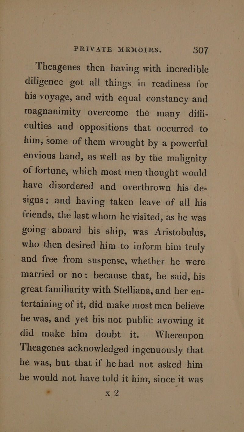 Theagenes then having with incredible diligence got all things in readiness for his voyage, and with equal constancy and magnanimity overcome the many diffi- culties and oppositions that occurred to him, some of them wrought by a powerful envious hand, as well as by the malignity of fortune, which most men thought would have disordered and overthrown his de- signs; and having taken leave of all his friends, the last whom he visited, as he was going aboard his ship, was Aristobulus, who then desired him to inform him truly _ and free from suspense, whether he were married or no: because that, he said, his great familiarity with Stelliana, and her en- tertaining of it, did make most men believe he was, and yet his not public avowing it did make him doubt it. Whereupon Theagenes acknowledged ingenuously that he was, but that if he had not asked him he would not have told it him, since it was - xog