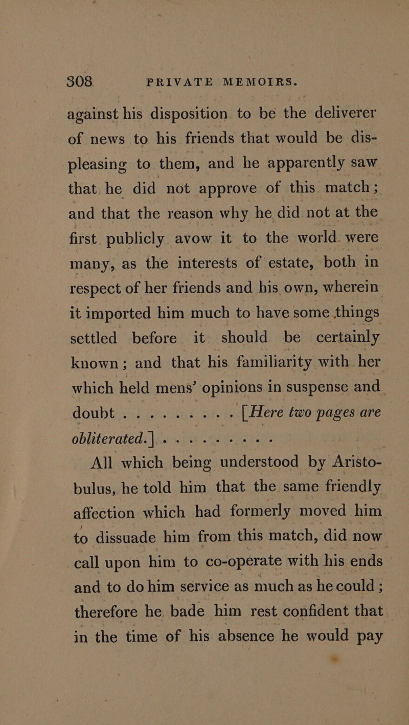 against his disposition to be the deliverer of news to his friends that would be dis- pleasing to them, and he apparently saw that he did not approve of this. match ; and that the reason why he did not at the first publicly avow it to the world. were many, as the interests of estate, both in respect of her friends and his own, wherein it imported him much to have some. things settled before it should be certainly known; and that his familiarity with her which held mens’ opinions in suspense and doubtinte meet Pei [Here two pages are obliterated. | sg free As alan Cae | All which being understood by Aristo- bulus, he told him that the same friendly affection which had formerly moved him to dissuade him from this match, did now call upon him to co-operate with his ends and to do him service as much as he could ; ; therefore he. bade him rest confident that in the time of his absence he would pay *~