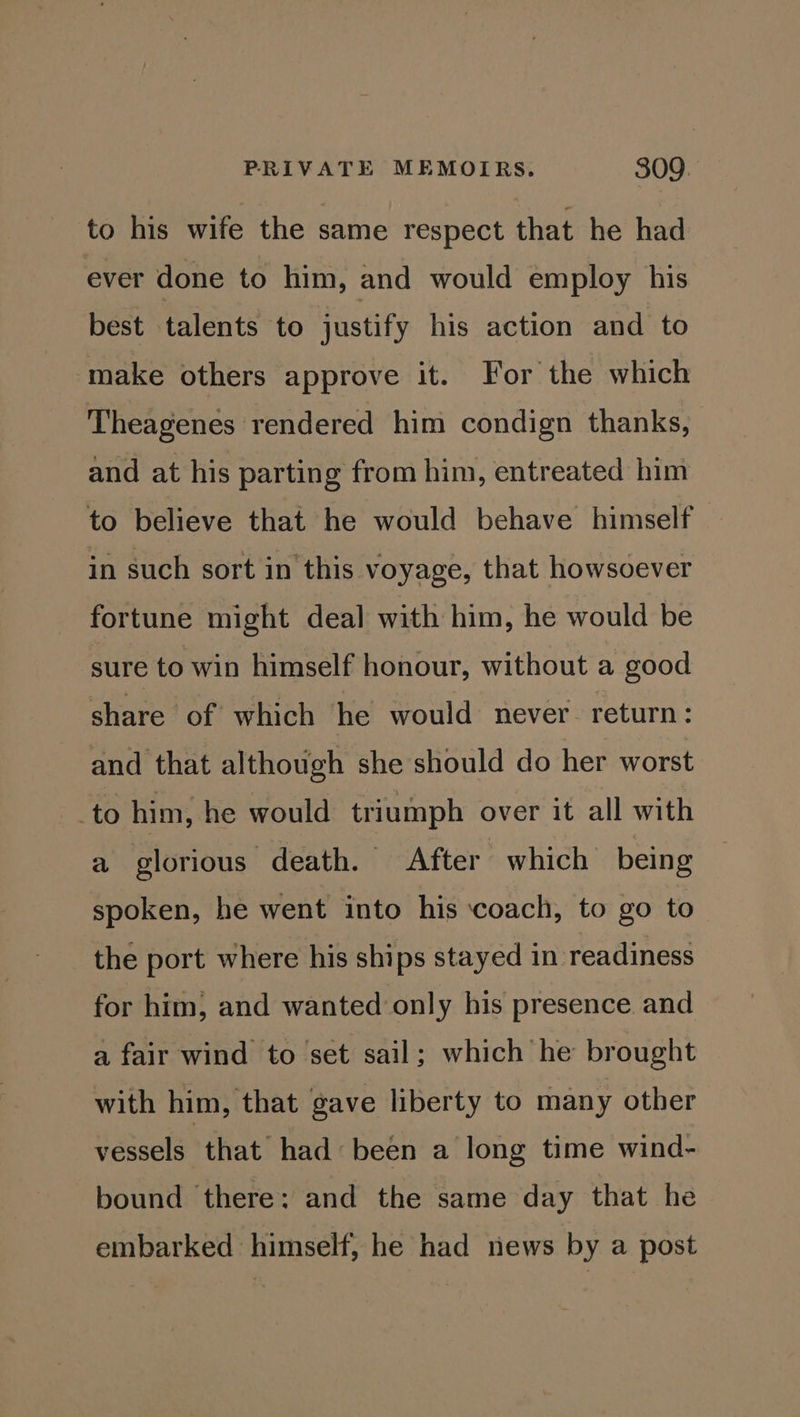 to his wife the same respect that he had ever done to him, and would employ his best talents to justify his action and to make others approve it. For the which Theagenes rendered him condign thanks, and at his partin g from him, entreated him to believe that he would behave himself in such sort in this voyage, that howsoever fortune might deal with him, he would be sure to win himself honour, without a good share of which he would never. return: and that although she should do her worst to him, he would triumph over it all with a glorious death. After which being spoken, he went into his ‘coach, to go to the port where his ships stayed in readiness for him, and wanted only his presence and a fair wind to set sail; which he brought with him, that gave liberty to many other vessels that had: been a long time wind- bound there: and the same day that he embarked himself, he had news by a post