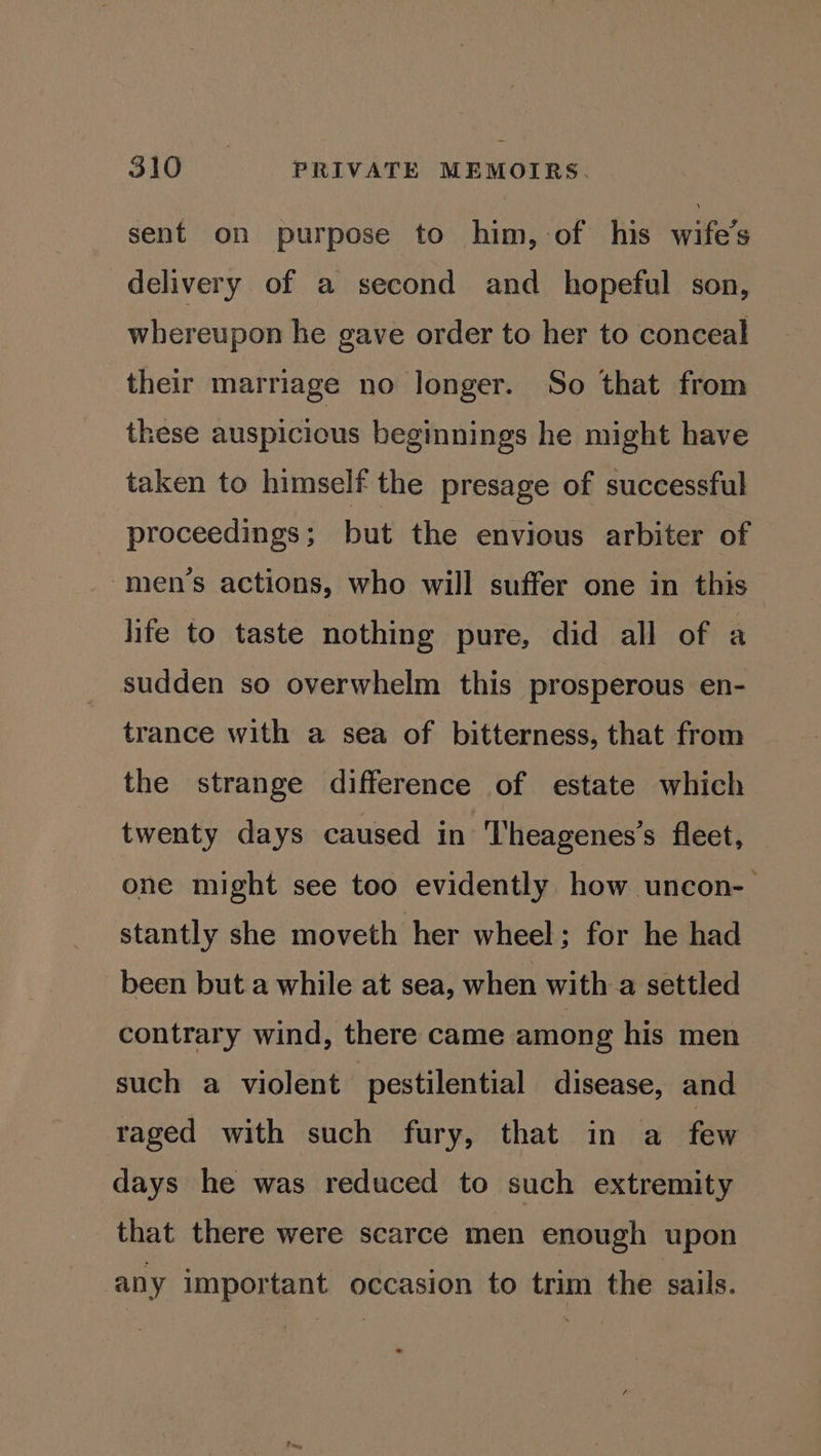 sent on purpose to him, of his wife’s delivery of a second and hopeful son, whereupon he gave order to her to conceal their marriage no longer. So that from these auspicious begimnings he might have taken to himself the presage of successful proceedings; but the envious arbiter of -men’s actions, who will suffer one in this life to taste nothing pure, did all of a sudden so overwhelm this prosperous en- trance with a sea of bitterness, that from the strange difference of estate which twenty days caused in Theagenes’s fleet, one might see too evidently how uncon- stantly she moveth her wheel; for he had been but a while at sea, when with a settled contrary wind, there came among his men such a violent pestilential disease, and raged with such fury, that in a few days he was reduced to such extremity that there were scarce men enough upon any important occasion to trim the sails.