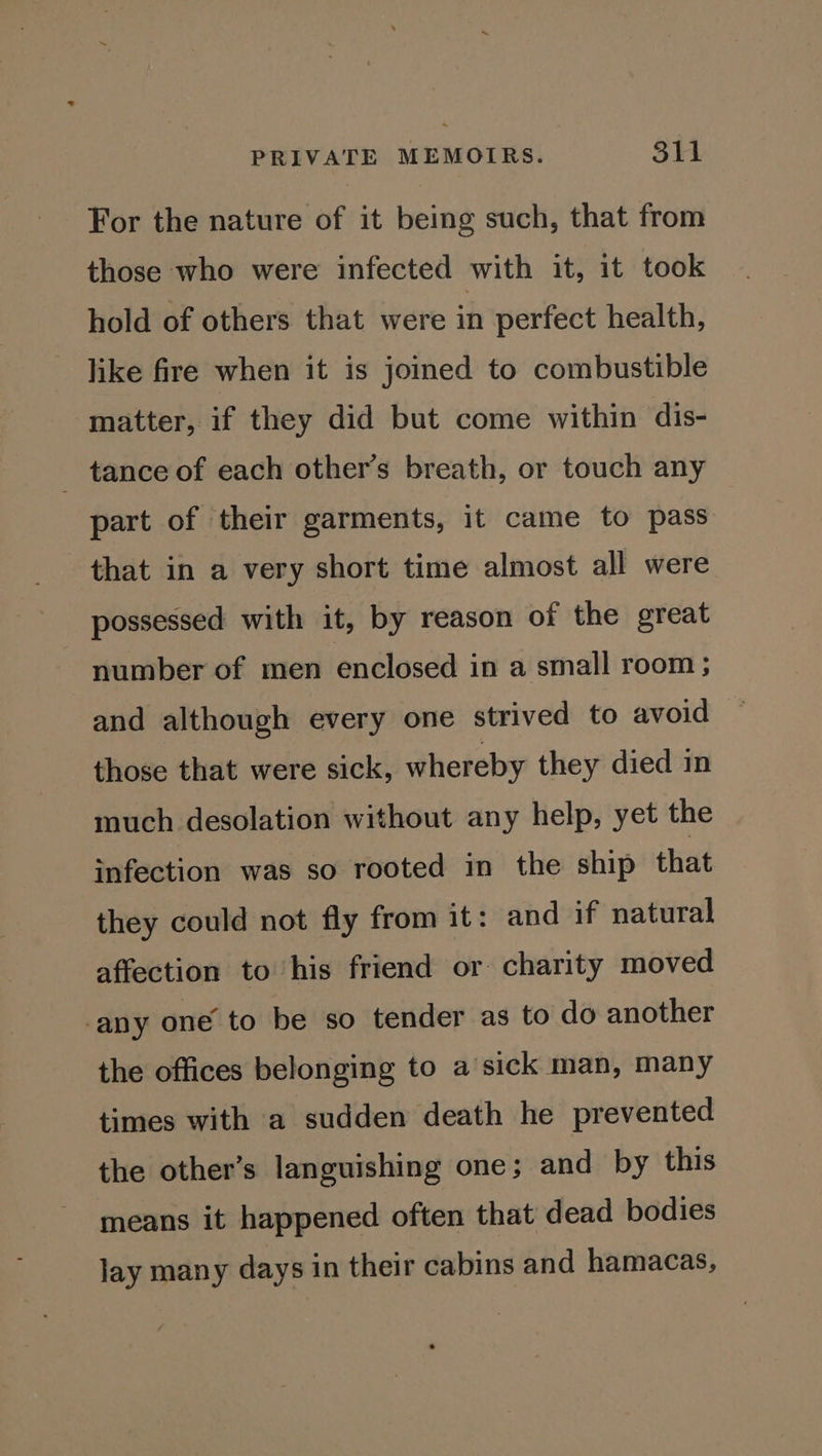 For the nature of it being such, that from those who were infected with it, it took hold of others that were in perfect health, like fire when it is joined to combustible matter, if they did but come within dis- tance of each other’s breath, or touch any part of their garments, it came to pass that in a very short time almost all were possessed with it, by reason of the great number of men enclosed in a small room ; and although every one strived to avoid those that were sick, whereby they died in much desolation without any help, yet the infection was so rooted in the ship that they could not fly from it: and if natural affection to his friend or charity moved any one’ to be so tender as to do another the offices belonging to a sick man, many times with a sudden death he prevented the other’s languishing one; and by this means it happened often that dead bodies lay many days in their cabins and hamacas,