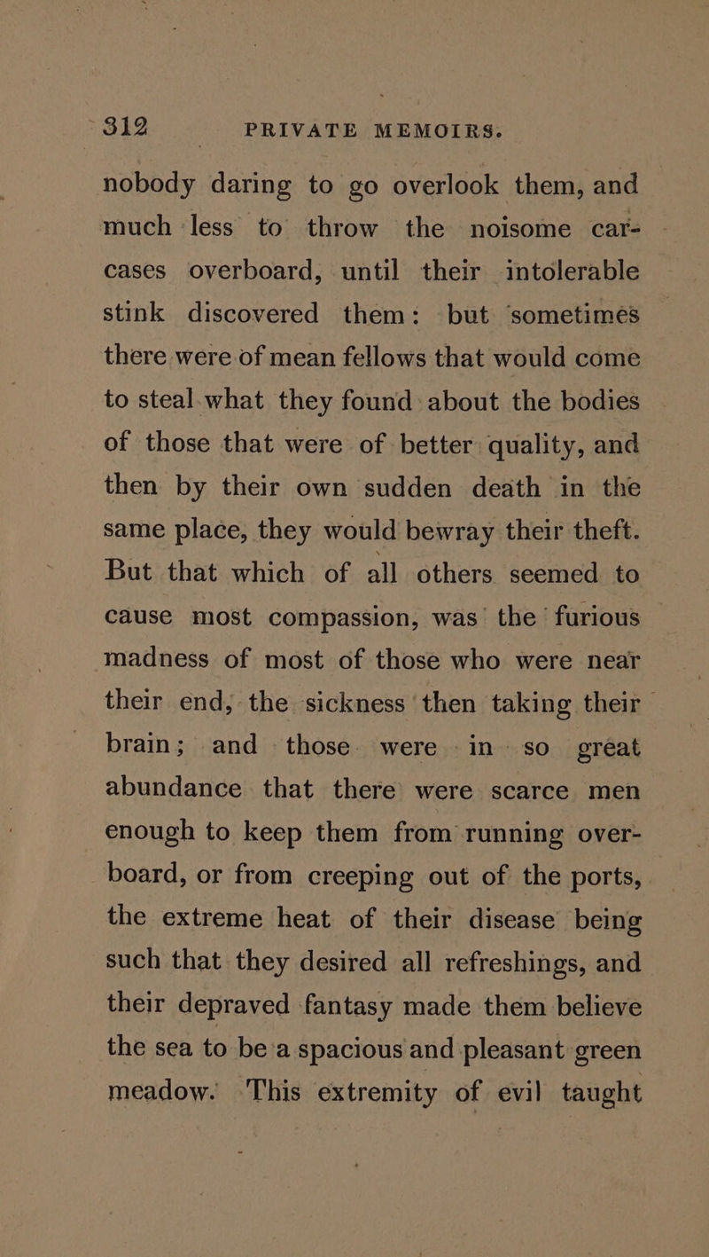 nobody daring to go overlook them, and | much less to throw the noisome car- cases overboard, until their intolerable stink discovered them: but ‘sometimes there were of mean fellows that would come to steal what they found about the bodies of those that were of better quality, and then by their own sudden death in the same place, they would bewray their theft. But that which of all others seemed to cause most compassion, was the furious — madness of most of those who were near their end, the sickness then taking their brain; and those. were in so_ great abundance that there were scarce men enough to keep them from running over- board, or from creeping out of the ports, the extreme heat of their disease being such that they desired all refreshings, and their depraved fantasy made them believe the sea to be'a spacious and pleasant green meadow. This extremity of evil taught
