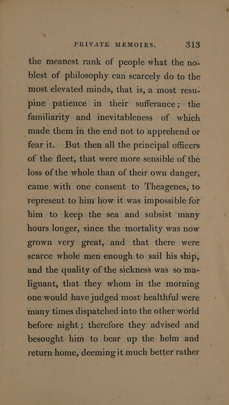 the meanest rank of people what the no- blest of philosophy can scarcely do to the most elevated minds, that is, a most resu- pine patience in their sufferance; the familiarity and inevitableness of which ; made them in the'end not to ‘apprehend or fear it. But then all the principal officers of the fleet, that were more sensible of the loss of the whole than of their own danger, came with one consent to ‘lheagenes, to represent to him’ how it was impossible for him -to keep the sea and subsist many hours longer, since the mortality was now grown very great, and that there were scarce whole men enough to: sail his ship, and the quality of the sickness was so ma- lignant, that they whom in the morning one would have judged most healthful were many times dispatched into the other world before: night ; therefore they advised and besought: him to bear up the helm and return home, deeming it much better rather
