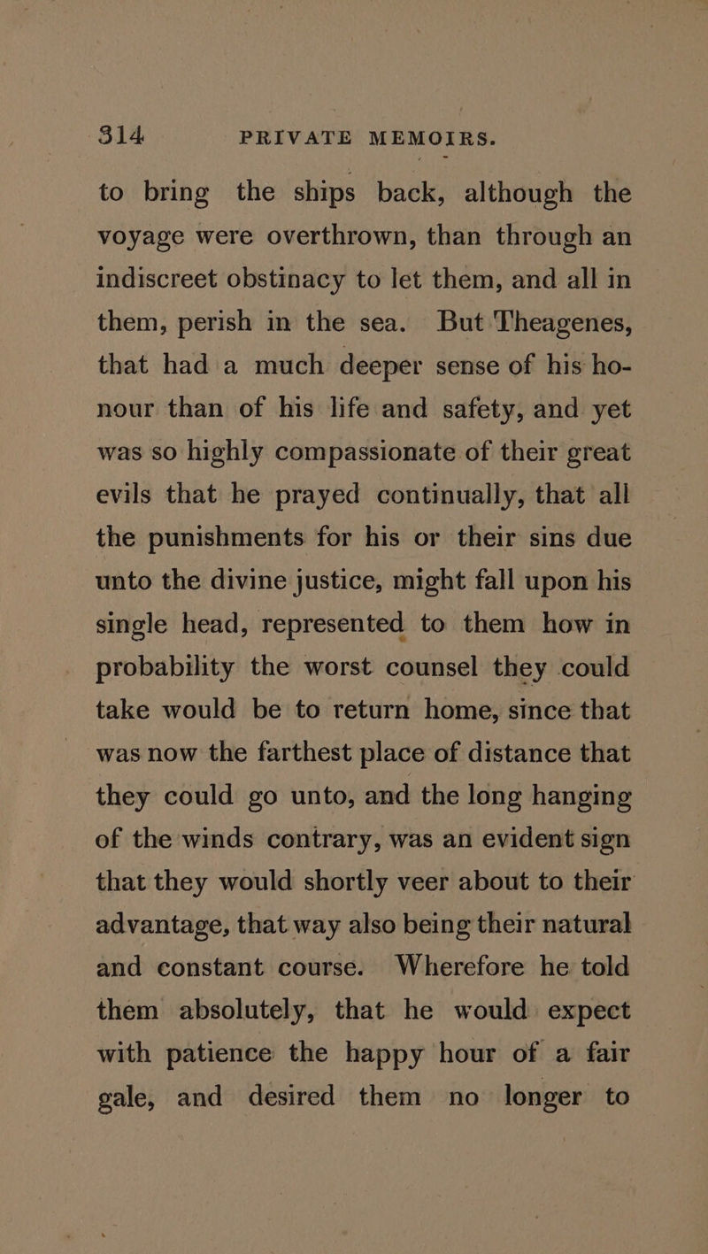 to bring the ships back, although the voyage were overthrown, than through an indiscreet obstinacy to let them, and all in them, perish in the sea. But Theagenes, that had a much deeper sense of his ho- nour than of his life and safety, and yet was so highly compassionate of their great evils that he prayed continually, that all the punishments for his or their sins due unto the divine justice, might fall upon his single head, represented to them how in probability the worst counsel they could take would be to return home, since that was now the farthest place of distance that they could go unto, and the long hanging of the winds contrary, was an evident sign that they would shortly veer about to their advantage, that way also being their natural and constant course. Wherefore he told them absolutely, that he would expect with patience the happy hour of a fair gale, and desired them no longer to