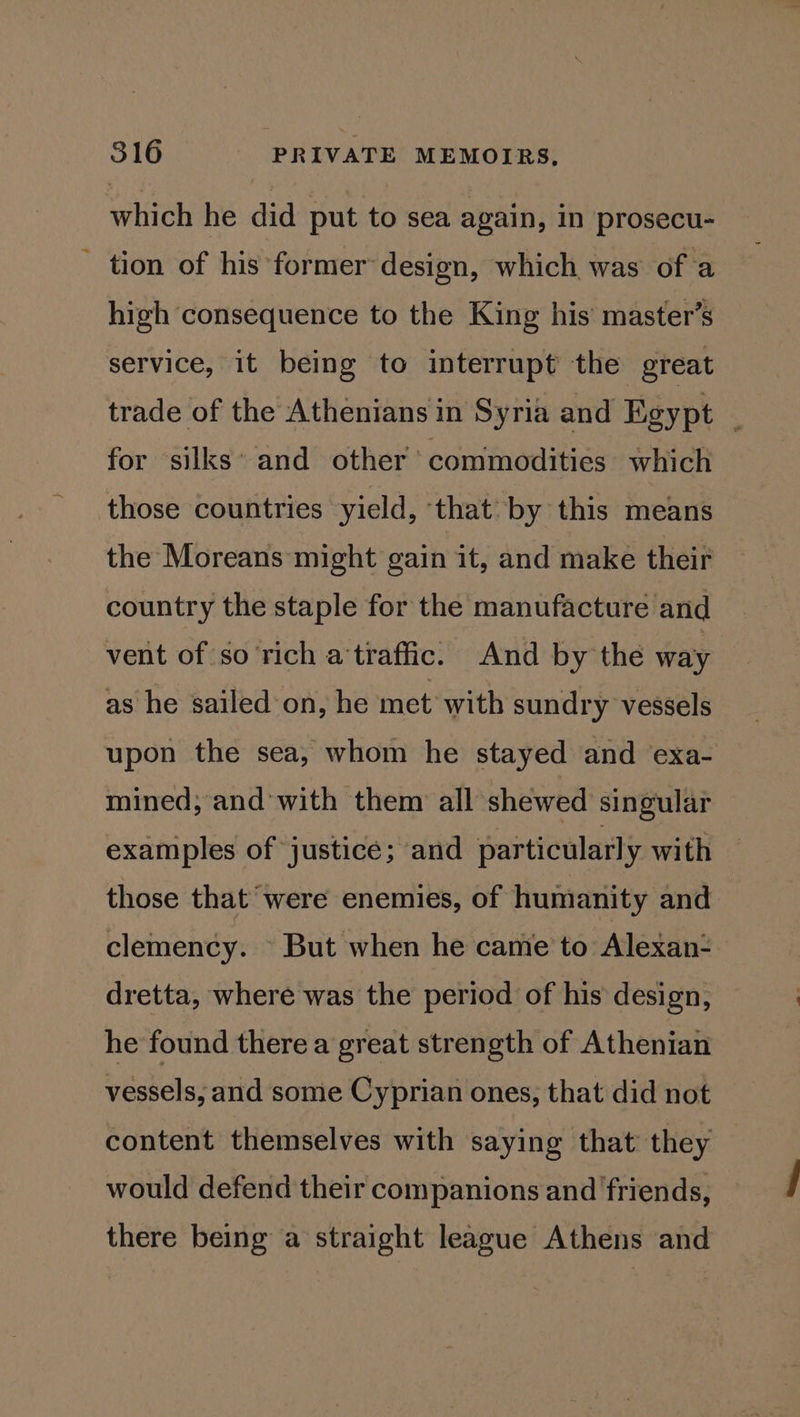 which he did put to sea again, in prosecu- tion of his former design, which was of a high consequence to the King his’ master’s service, it being to interrupt the great trade of the Athenians in Syria and Egypt _ for silks’ and other commodities which those countries yield, ‘that by this means the Moreans might gain it, and make their country the staple for the manufacture and vent of so rich a'traffic. And by the way as he sailed’on, he met with sundry vessels upon the sea, whom he stayed and exa- mined; and’with them: all shewed singular examples of justice; and particular] y with those that were enemies, of humanity and clemency. - But when he came to Alexan- dretta, where was the period of his design, he found there a great strength of Athenian vessels, and some Cyprian ones, that did not content themselves with saying that they would defend their companions and friends, there being a straight league Athens and
