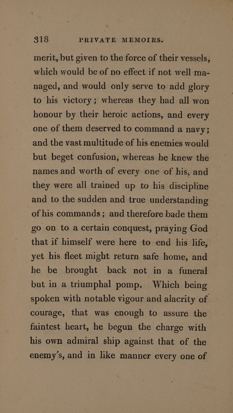merit, but given to the force of their vessels, which would be of no effect if not well ma- naged, and would only serve to add glory to his victory ; whereas they had all won honour by their heroic actions, and every one of them deserved to command a navy; and the vast multitude of his enemies would but beget confusion, whereas he knew the names and worth of every one of his, and they were all trained up to his discipline and to the sudden and true understanding of his commands; and therefore bade them - go on to a certain conquest, praying God that if himself were here to end his life, yet his fleet might return safe home, and he be brought back not in a funeral but in a triumphal pomp. Which being spoken with notable vigour and alacrity of courage, that was enough to assure the faintest heart, he begun the charge with his own admiral ship against that of the enemys,.and in like manner every one of