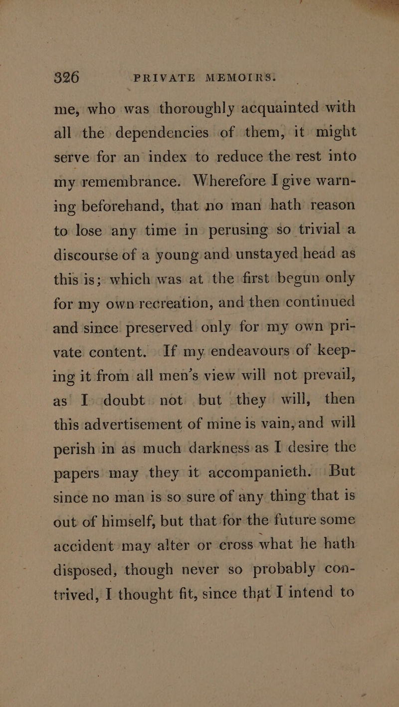 me, who was thoroughly acquainted with all the dependencies of them, it might serve for an index to reduce the rest into my remembrance. Wherefore I give warn- ing beforehand, that no man hath reason to lose any time in perusing so trivial a discourse of a young and unstayed head as this is; which was at the first begun only for my ownrecreation, and then continued and since preserved only for my own pri- vate content. If my endeavours of keep- ing it from all men’s view will not prevail, as I doubt not but they will, then this advertisement of mine is vain, and will perish in as much darkness as I desire the papers may they it accompanieth. But since no man is so sure of any thing that is out of himself, but that for the future some accident may alter or cross what he hath disposed, though never so probably con- trived, I thought fit, since that I intend to